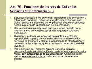 Art. 75 - Funciones de los Aux de Enf en los
Servicios de Enfermería (…)
6. Servir las comidas a los enfermos, atendiendo a la colocación y

retirada de bandejas, cubiertos y vajilla; entendiéndose que
dicha retirada se efectuará por el personal al que corresponda
desde la puerta de la habitación de los enfermos.
7. Dar la comida a los enfermos que no puedan hacerlo por sí
mismos, salvo en aquellos casos que requieran cuidados
especiales.
8. Clasificar y ordenar las lencerías de planta a efectos de
reposición de ropas y de vestuario, relacionándose con los
servicios de lavadero y planta, presenciando la clasificación y
recuento de las mismas, que se realizarán por el personal del
lavadero.
9. Por indicación del Personal Auxiliar Sanitario Titulado
colaborará en la administración de medicamentos por vía oral y
rectal, con exclusión de la vía parenteral. Asimismo podrá
aplicar enemas de limpieza, salvo en casos de enfermos
graves.

 