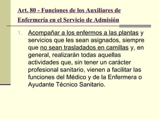 Art. 80 - Funciones de los Auxiliares de
Enfermería en el Servicio de Admisión
1.

Acompañar a los enfermos a las plantas y
servicios que les sean asignados, siempre
que no sean trasladados en camillas y, en
general, realizarán todas aquellas
actividades que, sin tener un carácter
profesional sanitario, vienen a facilitar las
funciones del Médico y de la Enfermera o
Ayudante Técnico Sanitario.

 