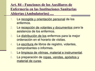 Art. 84 - Funciones de los Auxiliares de
Enfermería en las Instituciones Sanitarias
Abiertas (Ambulatorios) …
1.
2.
3.
4.
5.
6.

La recogida y orientación personal de los
enfermos.
La recepción de volantes y documentos para la
asistencia de los enfermos.
La distribución de los enfermos para la mejor
ordenación en el horario de visitas.
La escritura de libros de registro, volantes,
comprobantes o informes.
La limpieza de vitrinas, material e instrumental.
La preparación de ropas, vendas, apósitos y
material de curas.

 
