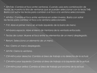 * Alt+Tab: Cambia el foco entre ventanas. Cuando usas esta combinación de
teclas, se muestra la lista de ventanas que se pueden seleccionar con la tecla TAB.
Basta con soltar las teclas para cambiar a el foco a la ventana seleccionada.

* Alt+Esc: Cambia el foco entre ventanas en orden inverso. Basta con soltar
las teclas para cambiar el foco a la ventana seleccionada.

* F10: Abre el primer menú en el lado izquierdo de la barra de menú.

* Alt+barra espacio: Abre el Menú de Ventana de la ventada enfocada.

* Teclas de cursor: Mueve el foco entre los elementos de un menú desplegado.

* Return: Selecciona un elemento de un menú.

* Esc: Cierra un menú desplegado.

* Alt+F4: Cierra la ventana.

* Ctrl+Alt+cursor derecha: Cambia al área de trabajo a la derecha de la actual.

* Ctrl+Alt+cursor izquierda: Cambia al área de trabajo a la izquierda de la actual.

* Ctrl+Alt+cursor arriba: Cambia al área de trabajo por encima de la actual.
 
