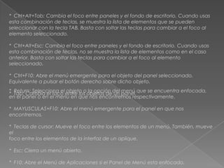 * Ctrl+Alt+Tab: Cambia el foco entre paneles y el fondo de escritorio. Cuando usas
esta combinación de teclas, se muestra la lista de elementos que se pueden
seleccionar con la tecla TAB. Basta con soltar las teclas para cambiar a el foco al
elemento seleccionado.

* Ctrl+Alt+Esc: Cambia el foco entre paneles y el fondo de escritorio. Cuando usas
esta combinación de teclas, no se muestra la lista de elementos como en el caso
anterior. Basta con soltar las teclas para cambiar a el foco al elemento
seleccionado.

* Ctrl+F10: Abre el menú emergente para el objeto del panel seleccionado.
Equivalente a pulsar el botón derecho sobre dicho objeto.
* Return: Selecciona el objeto o la opción del menú que se encuentra enfocada,
* Tab: Cambia el foco entre los objetos de un panel.
en el panel o en el menú en que nos encontremos respectivamente.

* MAYUSCULAS+F10: Abre el menú emergente para el panel en que nos
encontremos.

* Teclas de cursor: Mueve el foco entre los elementos de un menú. También, mueve
el
foco entre los elementos de la interfaz de un aplique.

* Esc: Cierra un menú abierto.

* F10: Abre el Menú de Aplicaciones si el Panel de Menú esta enfocado.
 