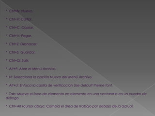 * Ctrl+N: Nuevo.

* Ctrl+X: Cortar.

* Ctrl+C: Copiar.

* Ctrl+V: Pegar.

* Ctrl+Z: Deshacer.

* Ctrl+S: Guardar.

* Ctrl+Q: Salir.

* Alt+F: Abre el Menú Archivo.

* N: Selecciona la opción Nuevo del Menú Archivo.

* Alt+U: Enfoca la casilla de verificación Use default theme font.

* Tab: Mueve el foco de elemento en elemento en una ventana o en un cuadro de
diálogo.

* Ctrl+Alt+cursor abajo: Cambia el área de trabajo por debajo de la actual.
 