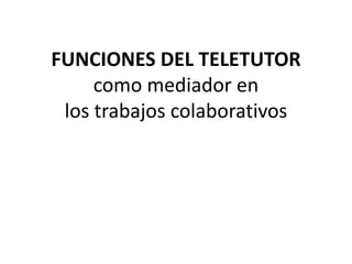 FUNCIONES DEL TELETUTOR
como mediador en
los trabajos colaborativos
 
