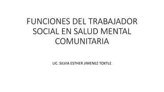 FUNCIONES DEL TRABAJADOR
SOCIAL EN SALUD MENTAL
COMUNITARIA
LIC. SILVIA ESTHER JIMENEZ TOXTLE
 