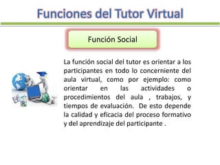 La función social del tutor es orientar a los
participantes en todo lo concerniente del
aula virtual, como por ejemplo: como
orientar en las actividades o
procedimientos del aula , trabajos, y
tiempos de evaluación. De esto depende
la calidad y eficacia del proceso formativo
y del aprendizaje del participante .
Funciones del Tutor Virtual
Función Social
 