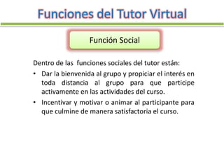 Dentro de las funciones sociales del tutor están:
• Dar la bienvenida al grupo y propiciar el interés en
toda distancia al grupo para que participe
activamente en las actividades del curso.
• Incentivar y motivar o animar al participante para
que culmine de manera satisfactoria el curso.
Funciones del Tutor Virtual
Función Social
 
