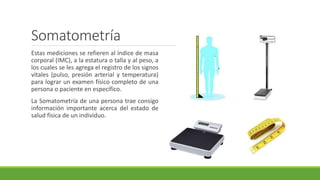Somatometría
Estas mediciones se refieren al índice de masa
corporal (IMC), a la estatura o talla y al peso, a
los cuales se les agrega el registro de los signos
vitales (pulso, presión arterial y temperatura)
para lograr un examen físico completo de una
persona o paciente en específico.
La Somatometría de una persona trae consigo
información importante acerca del estado de
salud física de un individuo.
 
