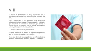 VHI
El papel de Enfermería es muy importante en la
promoción de la salud y la prevención del contagio por
VIH.
Debe aconsejarse a las personas que mantienen
relaciones homosexuales o heterosexuales múltiples
que reduzcan el número de parejas y que eviten la
exposición de su mucosa oral o genital a la sangre,
semen, saliva y secreciones vaginales.
La correcta utilización de preservativos
Se debe aconsejar, en el caso de personas drogadictas,
que no compartan agujas y jeringuillas.
En el caso de madres que padezcan la enfermedad, no
deberán proporcionar lactancia materna a sus bebés.
 