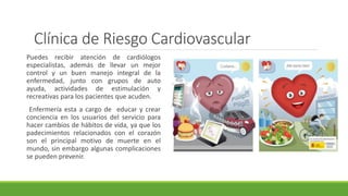 Clínica de Riesgo Cardiovascular
Puedes recibir atención de cardiólogos
especialistas, además de llevar un mejor
control y un buen manejo integral de la
enfermedad, junto con grupos de auto
ayuda, actividades de estimulación y
recreativas para los pacientes que acuden.
Enfermería esta a cargo de educar y crear
conciencia en los usuarios del servicio para
hacer cambios de hábitos de vida, ya que los
padecimientos relacionados con el corazón
son el principal motivo de muerte en el
mundo, sin embargo algunas complicaciones
se pueden prevenir.
 