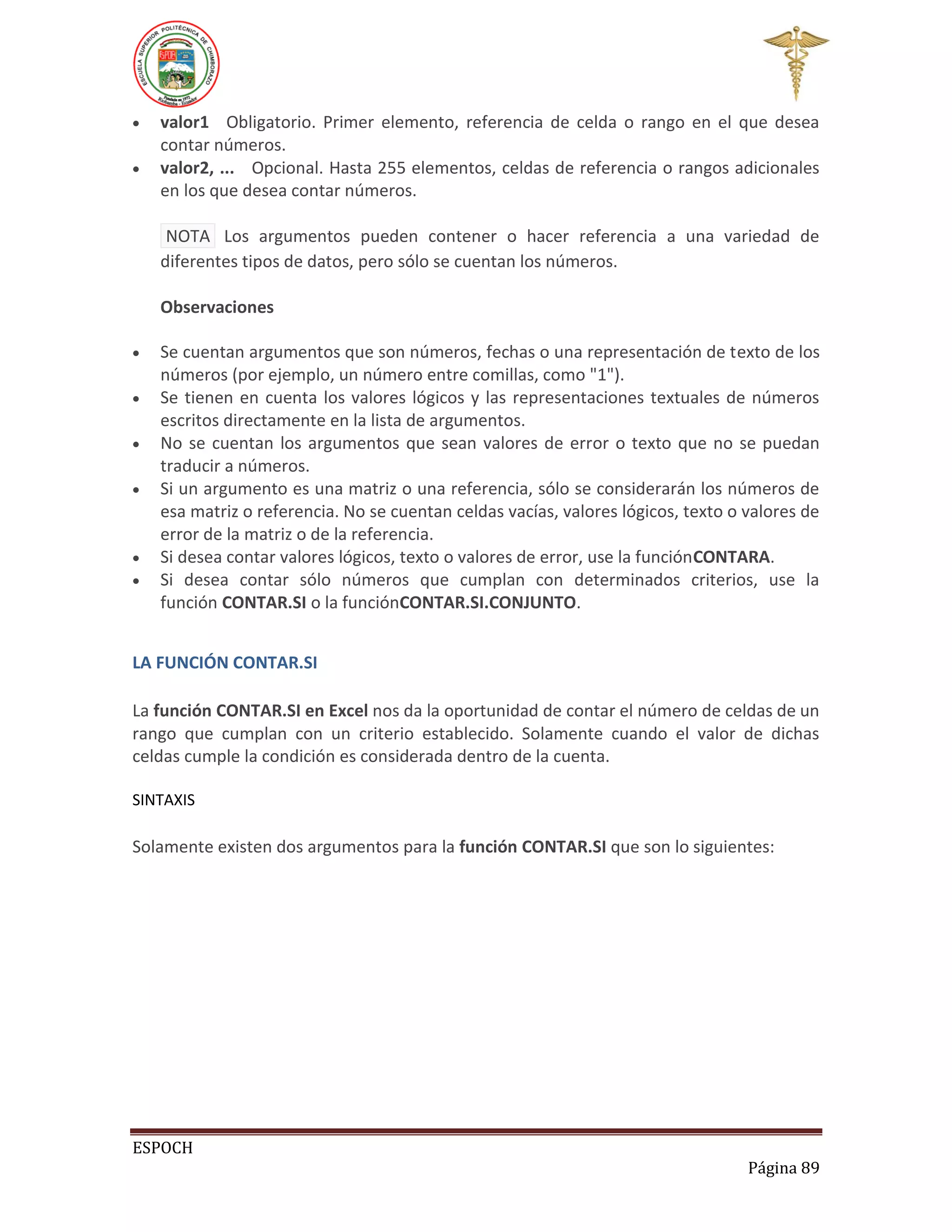 


valor1 Obligatorio. Primer elemento, referencia de celda o rango en el que desea
contar números.
valor2, ... Opcional. Hasta 255 elementos, celdas de referencia o rangos adicionales
en los que desea contar números.
NOTA Los argumentos pueden contener o hacer referencia a una variedad de
diferentes tipos de datos, pero sólo se cuentan los números.
Observaciones









Se cuentan argumentos que son números, fechas o una representación de texto de los
números (por ejemplo, un número entre comillas, como "1").
Se tienen en cuenta los valores lógicos y las representaciones textuales de números
escritos directamente en la lista de argumentos.
No se cuentan los argumentos que sean valores de error o texto que no se puedan
traducir a números.
Si un argumento es una matriz o una referencia, sólo se considerarán los números de
esa matriz o referencia. No se cuentan celdas vacías, valores lógicos, texto o valores de
error de la matriz o de la referencia.
Si desea contar valores lógicos, texto o valores de error, use la funciónCONTARA.
Si desea contar sólo números que cumplan con determinados criterios, use la
función CONTAR.SI o la funciónCONTAR.SI.CONJUNTO.

LA FUNCIÓN CONTAR.SI
La función CONTAR.SI en Excel nos da la oportunidad de contar el número de celdas de un
rango que cumplan con un criterio establecido. Solamente cuando el valor de dichas
celdas cumple la condición es considerada dentro de la cuenta.
SINTAXIS

Solamente existen dos argumentos para la función CONTAR.SI que son lo siguientes:

ESPOCH
Página 89

 