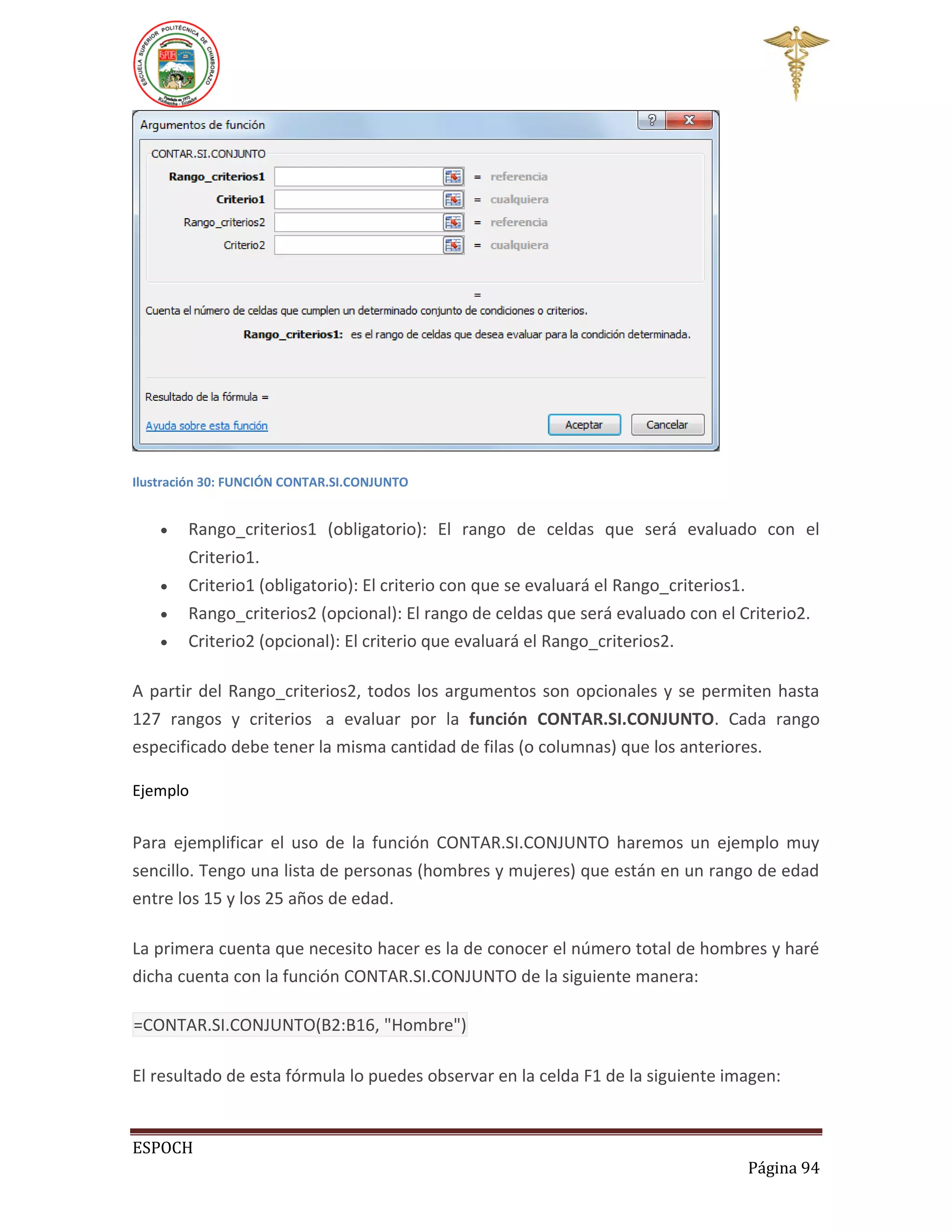 Ilustración 30: FUNCIÓN CONTAR.SI.CONJUNTO






Rango_criterios1 (obligatorio): El rango de celdas que será evaluado con el
Criterio1.
Criterio1 (obligatorio): El criterio con que se evaluará el Rango_criterios1.
Rango_criterios2 (opcional): El rango de celdas que será evaluado con el Criterio2.
Criterio2 (opcional): El criterio que evaluará el Rango_criterios2.

A partir del Rango_criterios2, todos los argumentos son opcionales y se permiten hasta
127 rangos y criterios a evaluar por la función CONTAR.SI.CONJUNTO. Cada rango
especificado debe tener la misma cantidad de filas (o columnas) que los anteriores.
Ejemplo

Para ejemplificar el uso de la función CONTAR.SI.CONJUNTO haremos un ejemplo muy
sencillo. Tengo una lista de personas (hombres y mujeres) que están en un rango de edad
entre los 15 y los 25 años de edad.
La primera cuenta que necesito hacer es la de conocer el número total de hombres y haré
dicha cuenta con la función CONTAR.SI.CONJUNTO de la siguiente manera:
=CONTAR.SI.CONJUNTO(B2:B16, "Hombre")
El resultado de esta fórmula lo puedes observar en la celda F1 de la siguiente imagen:

ESPOCH
Página 94

 