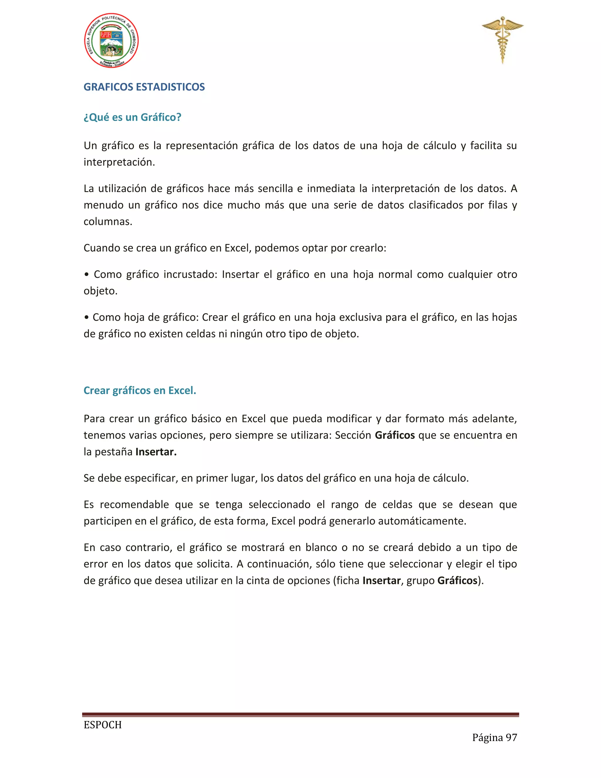 GRAFICOS ESTADISTICOS
¿Qué es un Gráfico?
Un gráfico es la representación gráfica de los datos de una hoja de cálculo y facilita su
interpretación.
La utilización de gráficos hace más sencilla e inmediata la interpretación de los datos. A
menudo un gráfico nos dice mucho más que una serie de datos clasificados por filas y
columnas.
Cuando se crea un gráfico en Excel, podemos optar por crearlo:
• Como gráfico incrustado: Insertar el gráfico en una hoja normal como cualquier otro
objeto.
• Como hoja de gráfico: Crear el gráfico en una hoja exclusiva para el gráfico, en las hojas
de gráfico no existen celdas ni ningún otro tipo de objeto.

Crear gráficos en Excel.
Para crear un gráfico básico en Excel que pueda modificar y dar formato más adelante,
tenemos varias opciones, pero siempre se utilizara: Sección Gráficos que se encuentra en
la pestaña Insertar.
Se debe especificar, en primer lugar, los datos del gráfico en una hoja de cálculo.
Es recomendable que se tenga seleccionado el rango de celdas que se desean que
participen en el gráfico, de esta forma, Excel podrá generarlo automáticamente.
En caso contrario, el gráfico se mostrará en blanco o no se creará debido a un tipo de
error en los datos que solicita. A continuación, sólo tiene que seleccionar y elegir el tipo
de gráfico que desea utilizar en la cinta de opciones (ficha Insertar, grupo Gráficos).

ESPOCH
Página 97

 