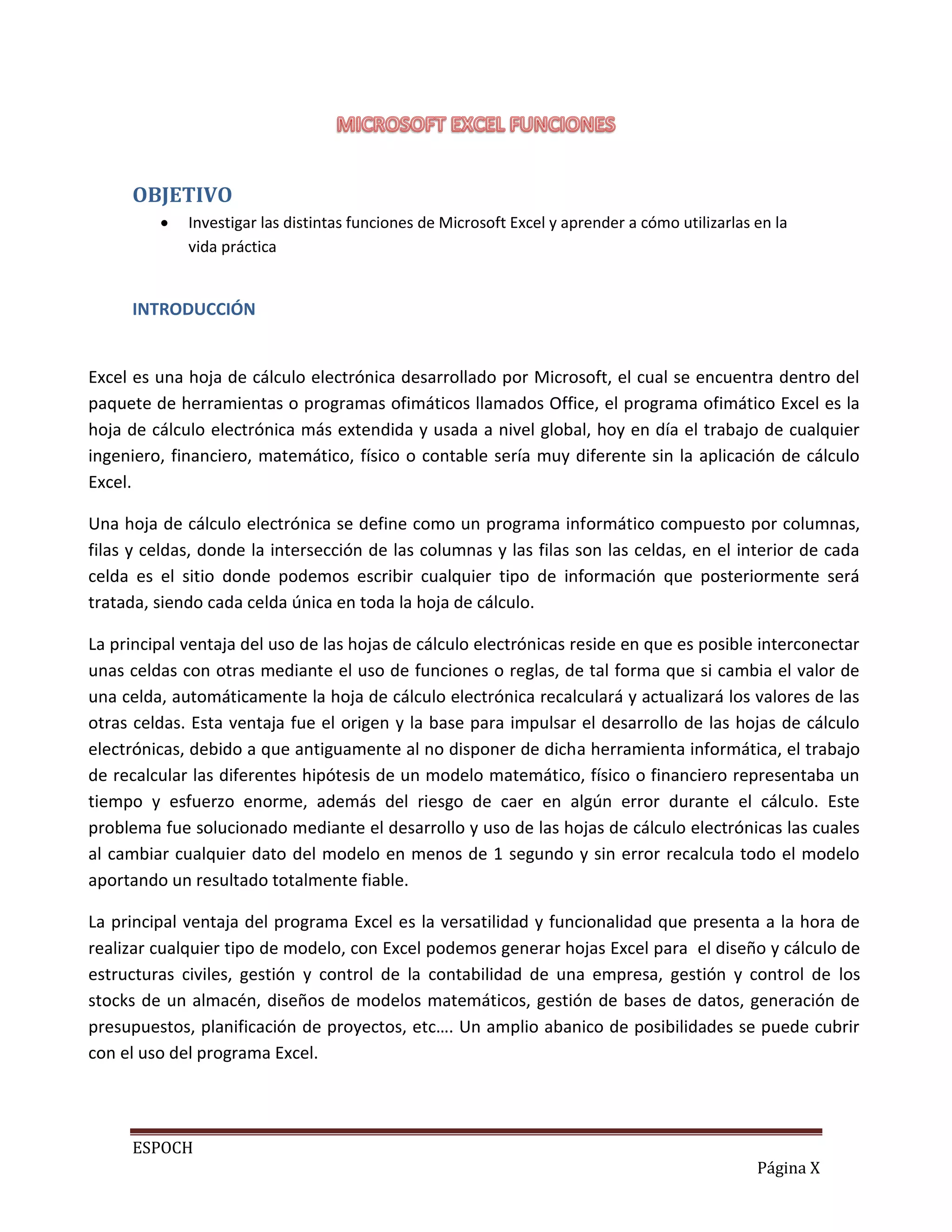 OBJETIVO


Investigar las distintas funciones de Microsoft Excel y aprender a cómo utilizarlas en la
vida práctica

INTRODUCCIÓN

Excel es una hoja de cálculo electrónica desarrollado por Microsoft, el cual se encuentra dentro del
paquete de herramientas o programas ofimáticos llamados Office, el programa ofimático Excel es la
hoja de cálculo electrónica más extendida y usada a nivel global, hoy en día el trabajo de cualquier
ingeniero, financiero, matemático, físico o contable sería muy diferente sin la aplicación de cálculo
Excel.
Una hoja de cálculo electrónica se define como un programa informático compuesto por columnas,
filas y celdas, donde la intersección de las columnas y las filas son las celdas, en el interior de cada
celda es el sitio donde podemos escribir cualquier tipo de información que posteriormente será
tratada, siendo cada celda única en toda la hoja de cálculo.
La principal ventaja del uso de las hojas de cálculo electrónicas reside en que es posible interconectar
unas celdas con otras mediante el uso de funciones o reglas, de tal forma que si cambia el valor de
una celda, automáticamente la hoja de cálculo electrónica recalculará y actualizará los valores de las
otras celdas. Esta ventaja fue el origen y la base para impulsar el desarrollo de las hojas de cálculo
electrónicas, debido a que antiguamente al no disponer de dicha herramienta informática, el trabajo
de recalcular las diferentes hipótesis de un modelo matemático, físico o financiero representaba un
tiempo y esfuerzo enorme, además del riesgo de caer en algún error durante el cálculo. Este
problema fue solucionado mediante el desarrollo y uso de las hojas de cálculo electrónicas las cuales
al cambiar cualquier dato del modelo en menos de 1 segundo y sin error recalcula todo el modelo
aportando un resultado totalmente fiable.
La principal ventaja del programa Excel es la versatilidad y funcionalidad que presenta a la hora de
realizar cualquier tipo de modelo, con Excel podemos generar hojas Excel para el diseño y cálculo de
estructuras civiles, gestión y control de la contabilidad de una empresa, gestión y control de los
stocks de un almacén, diseños de modelos matemáticos, gestión de bases de datos, generación de
presupuestos, planificación de proyectos, etc…. Un amplio abanico de posibilidades se puede cubrir
con el uso del programa Excel.

ESPOCH
Página X

 