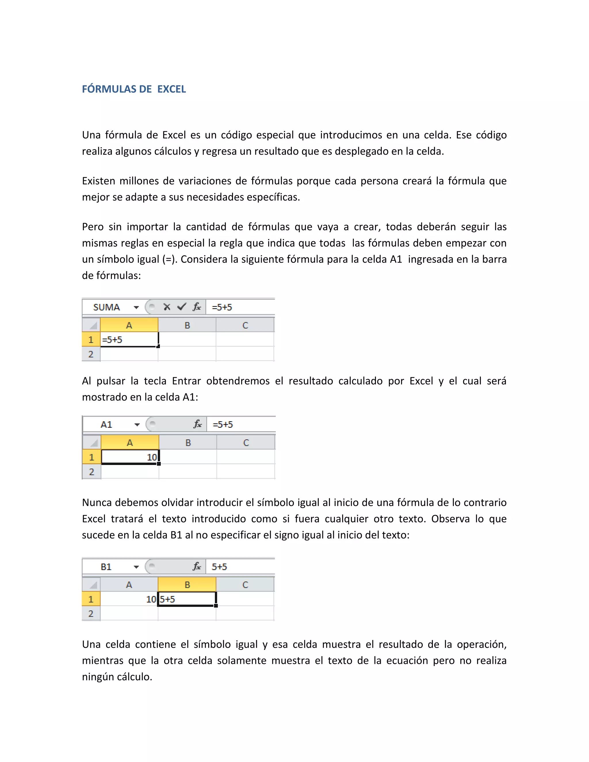 FÓRMULAS DE EXCEL

Una fórmula de Excel es un código especial que introducimos en una celda. Ese código
realiza algunos cálculos y regresa un resultado que es desplegado en la celda.
Existen millones de variaciones de fórmulas porque cada persona creará la fórmula que
mejor se adapte a sus necesidades específicas.
Pero sin importar la cantidad de fórmulas que vaya a crear, todas deberán seguir las
mismas reglas en especial la regla que indica que todas las fórmulas deben empezar con
un símbolo igual (=). Considera la siguiente fórmula para la celda A1 ingresada en la barra
de fórmulas:

Al pulsar la tecla Entrar obtendremos el resultado calculado por Excel y el cual será
mostrado en la celda A1:

Nunca debemos olvidar introducir el símbolo igual al inicio de una fórmula de lo contrario
Excel tratará el texto introducido como si fuera cualquier otro texto. Observa lo que
sucede en la celda B1 al no especificar el signo igual al inicio del texto:

Una celda contiene el símbolo igual y esa celda muestra el resultado de la operación,
mientras que la otra celda solamente muestra el texto de la ecuación pero no realiza
ningún cálculo.

 
