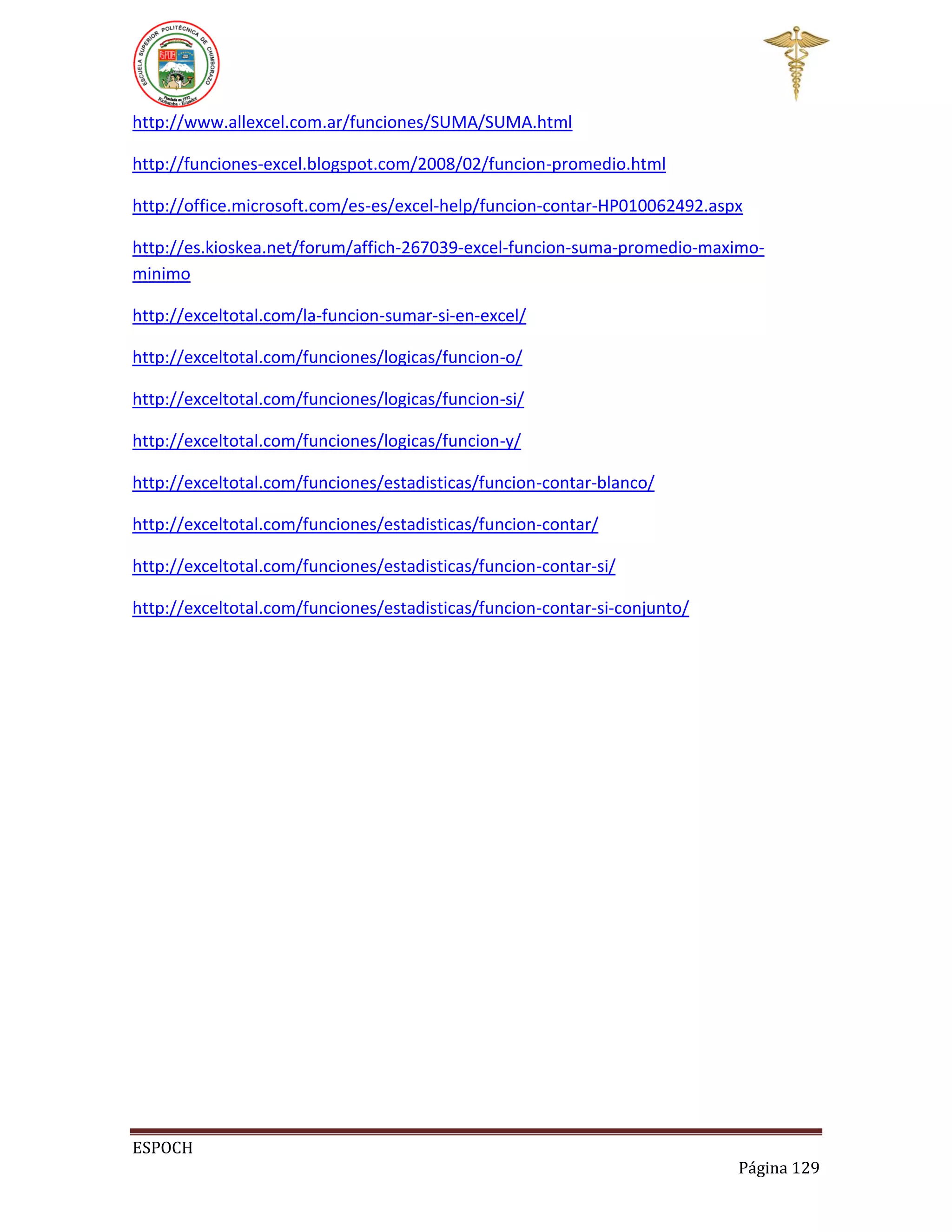 http://www.allexcel.com.ar/funciones/SUMA/SUMA.html
http://funciones-excel.blogspot.com/2008/02/funcion-promedio.html
http://office.microsoft.com/es-es/excel-help/funcion-contar-HP010062492.aspx
http://es.kioskea.net/forum/affich-267039-excel-funcion-suma-promedio-maximominimo
http://exceltotal.com/la-funcion-sumar-si-en-excel/
http://exceltotal.com/funciones/logicas/funcion-o/
http://exceltotal.com/funciones/logicas/funcion-si/
http://exceltotal.com/funciones/logicas/funcion-y/
http://exceltotal.com/funciones/estadisticas/funcion-contar-blanco/
http://exceltotal.com/funciones/estadisticas/funcion-contar/
http://exceltotal.com/funciones/estadisticas/funcion-contar-si/
http://exceltotal.com/funciones/estadisticas/funcion-contar-si-conjunto/

ESPOCH
Página 129

 