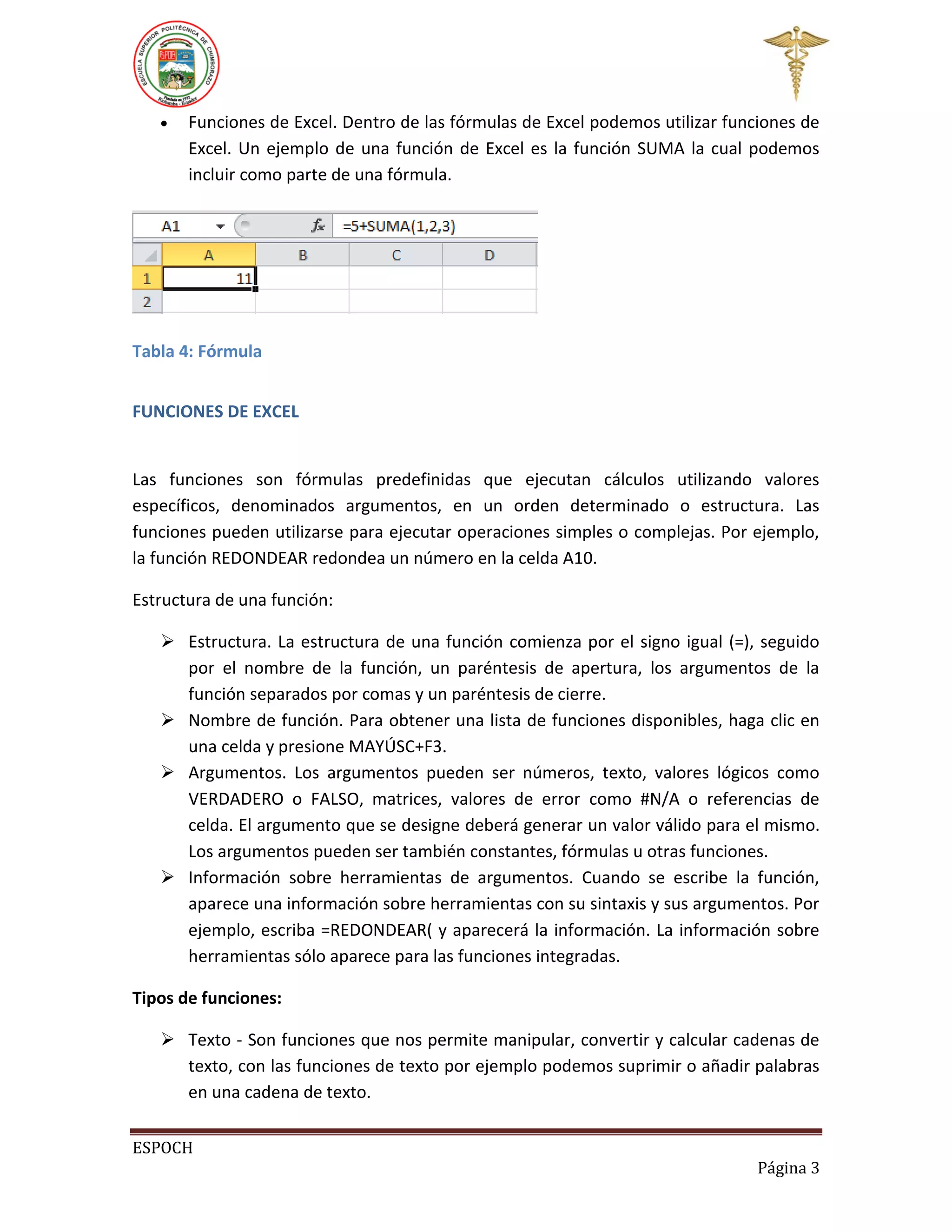 

Funciones de Excel. Dentro de las fórmulas de Excel podemos utilizar funciones de
Excel. Un ejemplo de una función de Excel es la función SUMA la cual podemos
incluir como parte de una fórmula.

Tabla 4: Fórmula
FUNCIONES DE EXCEL

Las funciones son fórmulas predefinidas que ejecutan cálculos utilizando valores
específicos, denominados argumentos, en un orden determinado o estructura. Las
funciones pueden utilizarse para ejecutar operaciones simples o complejas. Por ejemplo,
la función REDONDEAR redondea un número en la celda A10.
Estructura de una función:
 Estructura. La estructura de una función comienza por el signo igual (=), seguido
por el nombre de la función, un paréntesis de apertura, los argumentos de la
función separados por comas y un paréntesis de cierre.
 Nombre de función. Para obtener una lista de funciones disponibles, haga clic en
una celda y presione MAYÚSC+F3.
 Argumentos. Los argumentos pueden ser números, texto, valores lógicos como
VERDADERO o FALSO, matrices, valores de error como #N/A o referencias de
celda. El argumento que se designe deberá generar un valor válido para el mismo.
Los argumentos pueden ser también constantes, fórmulas u otras funciones.
 Información sobre herramientas de argumentos. Cuando se escribe la función,
aparece una información sobre herramientas con su sintaxis y sus argumentos. Por
ejemplo, escriba =REDONDEAR( y aparecerá la información. La información sobre
herramientas sólo aparece para las funciones integradas.
Tipos de funciones:
 Texto - Son funciones que nos permite manipular, convertir y calcular cadenas de
texto, con las funciones de texto por ejemplo podemos suprimir o añadir palabras
en una cadena de texto.
ESPOCH
Página 3

 