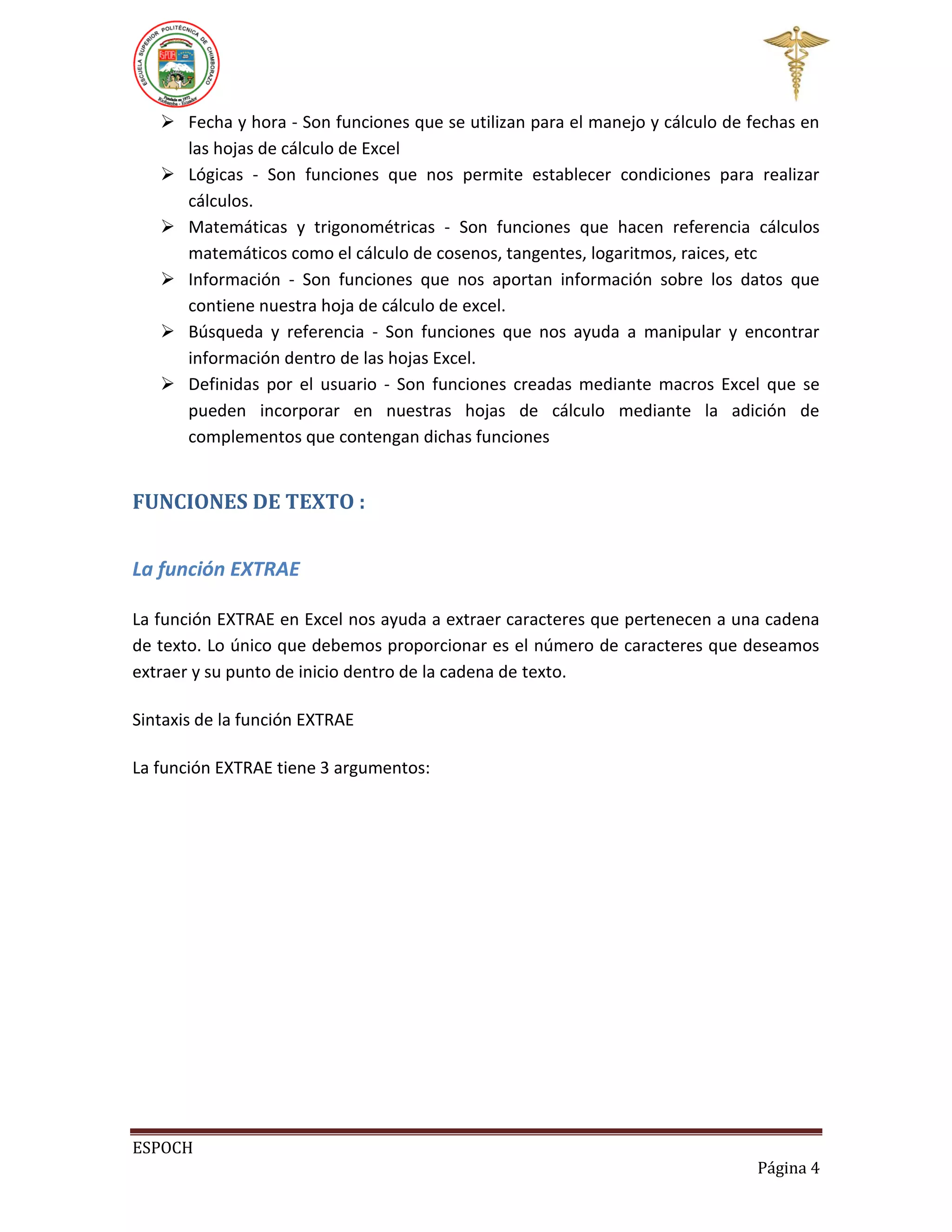 Fecha y hora - Son funciones que se utilizan para el manejo y cálculo de fechas en
las hojas de cálculo de Excel
 Lógicas - Son funciones que nos permite establecer condiciones para realizar
cálculos.
 Matemáticas y trigonométricas - Son funciones que hacen referencia cálculos
matemáticos como el cálculo de cosenos, tangentes, logaritmos, raices, etc
 Información - Son funciones que nos aportan información sobre los datos que
contiene nuestra hoja de cálculo de excel.
 Búsqueda y referencia - Son funciones que nos ayuda a manipular y encontrar
información dentro de las hojas Excel.
 Definidas por el usuario - Son funciones creadas mediante macros Excel que se
pueden incorporar en nuestras hojas de cálculo mediante la adición de
complementos que contengan dichas funciones

FUNCIONES DE TEXTO :
La función EXTRAE
La función EXTRAE en Excel nos ayuda a extraer caracteres que pertenecen a una cadena
de texto. Lo único que debemos proporcionar es el número de caracteres que deseamos
extraer y su punto de inicio dentro de la cadena de texto.
Sintaxis de la función EXTRAE
La función EXTRAE tiene 3 argumentos:

ESPOCH
Página 4

 