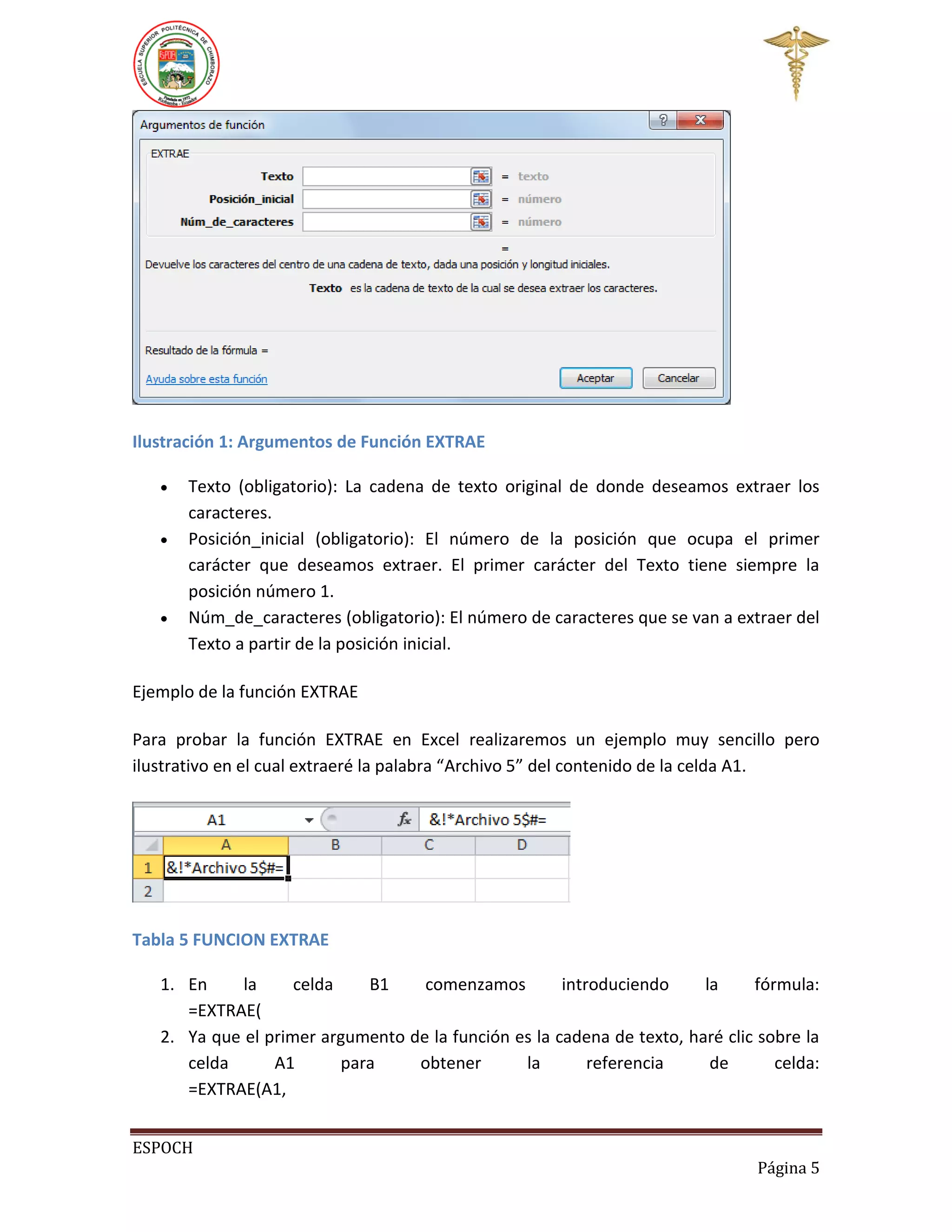 Ilustración 1: Argumentos de Función EXTRAE





Texto (obligatorio): La cadena de texto original de donde deseamos extraer los
caracteres.
Posición_inicial (obligatorio): El número de la posición que ocupa el primer
carácter que deseamos extraer. El primer carácter del Texto tiene siempre la
posición número 1.
Núm_de_caracteres (obligatorio): El número de caracteres que se van a extraer del
Texto a partir de la posición inicial.

Ejemplo de la función EXTRAE
Para probar la función EXTRAE en Excel realizaremos un ejemplo muy sencillo pero
ilustrativo en el cual extraeré la palabra “Archivo 5” del contenido de la celda A1.

Tabla 5 FUNCION EXTRAE
1. En
la
celda
B1
comenzamos
introduciendo
la
fórmula:
=EXTRAE(
2. Ya que el primer argumento de la función es la cadena de texto, haré clic sobre la
celda
A1
para
obtener
la
referencia
de
celda:
=EXTRAE(A1,
ESPOCH
Página 5

 