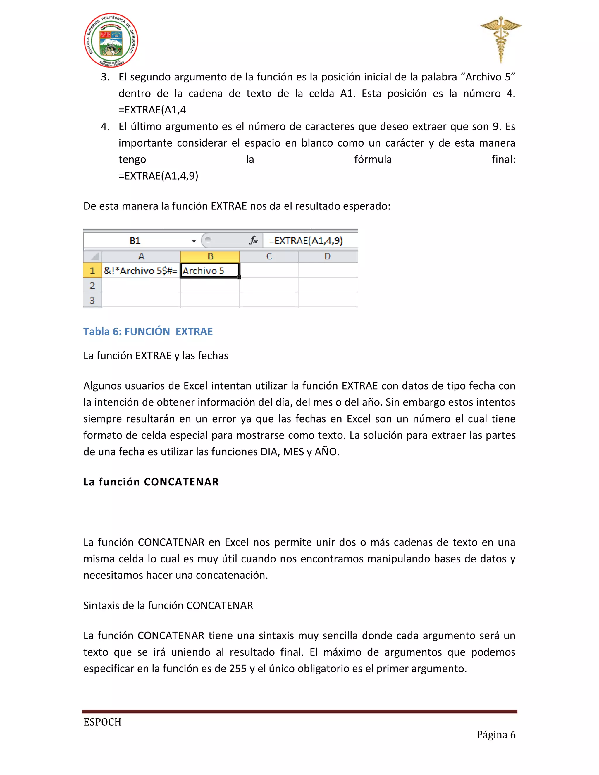 3. El segundo argumento de la función es la posición inicial de la palabra “Archivo 5”
dentro de la cadena de texto de la celda A1. Esta posición es la número 4.
=EXTRAE(A1,4
4. El último argumento es el número de caracteres que deseo extraer que son 9. Es
importante considerar el espacio en blanco como un carácter y de esta manera
tengo
la
fórmula
final:
=EXTRAE(A1,4,9)
De esta manera la función EXTRAE nos da el resultado esperado:

Tabla 6: FUNCIÓN EXTRAE
La función EXTRAE y las fechas
Algunos usuarios de Excel intentan utilizar la función EXTRAE con datos de tipo fecha con
la intención de obtener información del día, del mes o del año. Sin embargo estos intentos
siempre resultarán en un error ya que las fechas en Excel son un número el cual tiene
formato de celda especial para mostrarse como texto. La solución para extraer las partes
de una fecha es utilizar las funciones DIA, MES y AÑO.
La función CONCATENAR

La función CONCATENAR en Excel nos permite unir dos o más cadenas de texto en una
misma celda lo cual es muy útil cuando nos encontramos manipulando bases de datos y
necesitamos hacer una concatenación.
Sintaxis de la función CONCATENAR
La función CONCATENAR tiene una sintaxis muy sencilla donde cada argumento será un
texto que se irá uniendo al resultado final. El máximo de argumentos que podemos
especificar en la función es de 255 y el único obligatorio es el primer argumento.

ESPOCH
Página 6

 