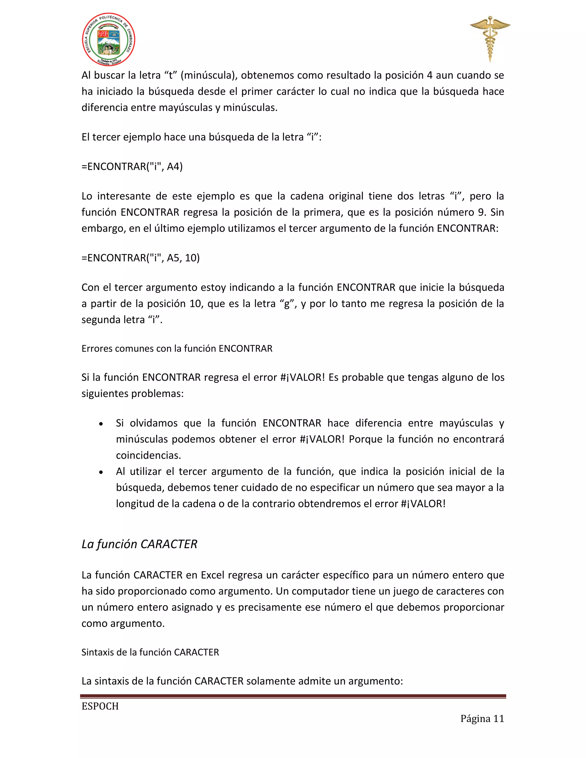 Al buscar la letra “t” (minúscula), obtenemos como resultado la posición 4 aun cuando se
ha iniciado la búsqueda desde el primer carácter lo cual no indica que la búsqueda hace
diferencia entre mayúsculas y minúsculas.
El tercer ejemplo hace una búsqueda de la letra “i”:
=ENCONTRAR("i", A4)
Lo interesante de este ejemplo es que la cadena original tiene dos letras “i”, pero la
función ENCONTRAR regresa la posición de la primera, que es la posición número 9. Sin
embargo, en el último ejemplo utilizamos el tercer argumento de la función ENCONTRAR:
=ENCONTRAR("i", A5, 10)
Con el tercer argumento estoy indicando a la función ENCONTRAR que inicie la búsqueda
a partir de la posición 10, que es la letra “g”, y por lo tanto me regresa la posición de la
segunda letra “i”.
Errores comunes con la función ENCONTRAR

Si la función ENCONTRAR regresa el error #¡VALOR! Es probable que tengas alguno de los
siguientes problemas:




Si olvidamos que la función ENCONTRAR hace diferencia entre mayúsculas y
minúsculas podemos obtener el error #¡VALOR! Porque la función no encontrará
coincidencias.
Al utilizar el tercer argumento de la función, que indica la posición inicial de la
búsqueda, debemos tener cuidado de no especificar un número que sea mayor a la
longitud de la cadena o de la contrario obtendremos el error #¡VALOR!

La función CARACTER
La función CARACTER en Excel regresa un carácter específico para un número entero que
ha sido proporcionado como argumento. Un computador tiene un juego de caracteres con
un número entero asignado y es precisamente ese número el que debemos proporcionar
como argumento.
Sintaxis de la función CARACTER

La sintaxis de la función CARACTER solamente admite un argumento:
ESPOCH
Página 11

 