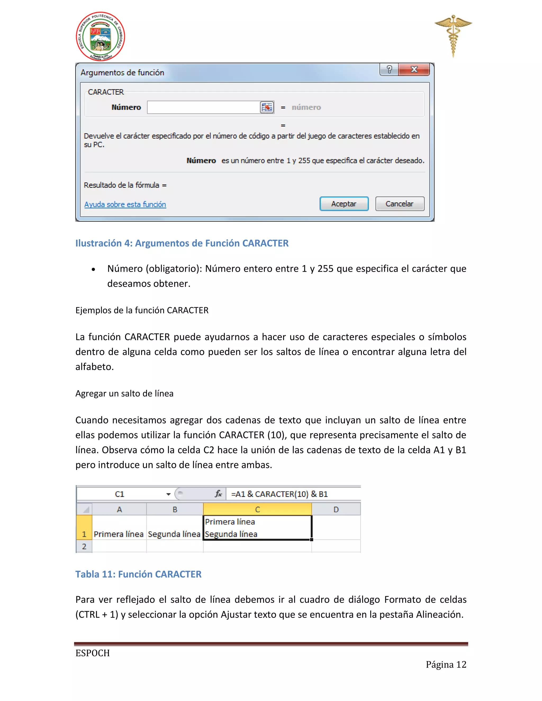 Ilustración 4: Argumentos de Función CARACTER


Número (obligatorio): Número entero entre 1 y 255 que especifica el carácter que
deseamos obtener.

Ejemplos de la función CARACTER

La función CARACTER puede ayudarnos a hacer uso de caracteres especiales o símbolos
dentro de alguna celda como pueden ser los saltos de línea o encontrar alguna letra del
alfabeto.
Agregar un salto de línea

Cuando necesitamos agregar dos cadenas de texto que incluyan un salto de línea entre
ellas podemos utilizar la función CARACTER (10), que representa precisamente el salto de
línea. Observa cómo la celda C2 hace la unión de las cadenas de texto de la celda A1 y B1
pero introduce un salto de línea entre ambas.

Tabla 11: Función CARACTER
Para ver reflejado el salto de línea debemos ir al cuadro de diálogo Formato de celdas
(CTRL + 1) y seleccionar la opción Ajustar texto que se encuentra en la pestaña Alineación.
ESPOCH
Página 12

 