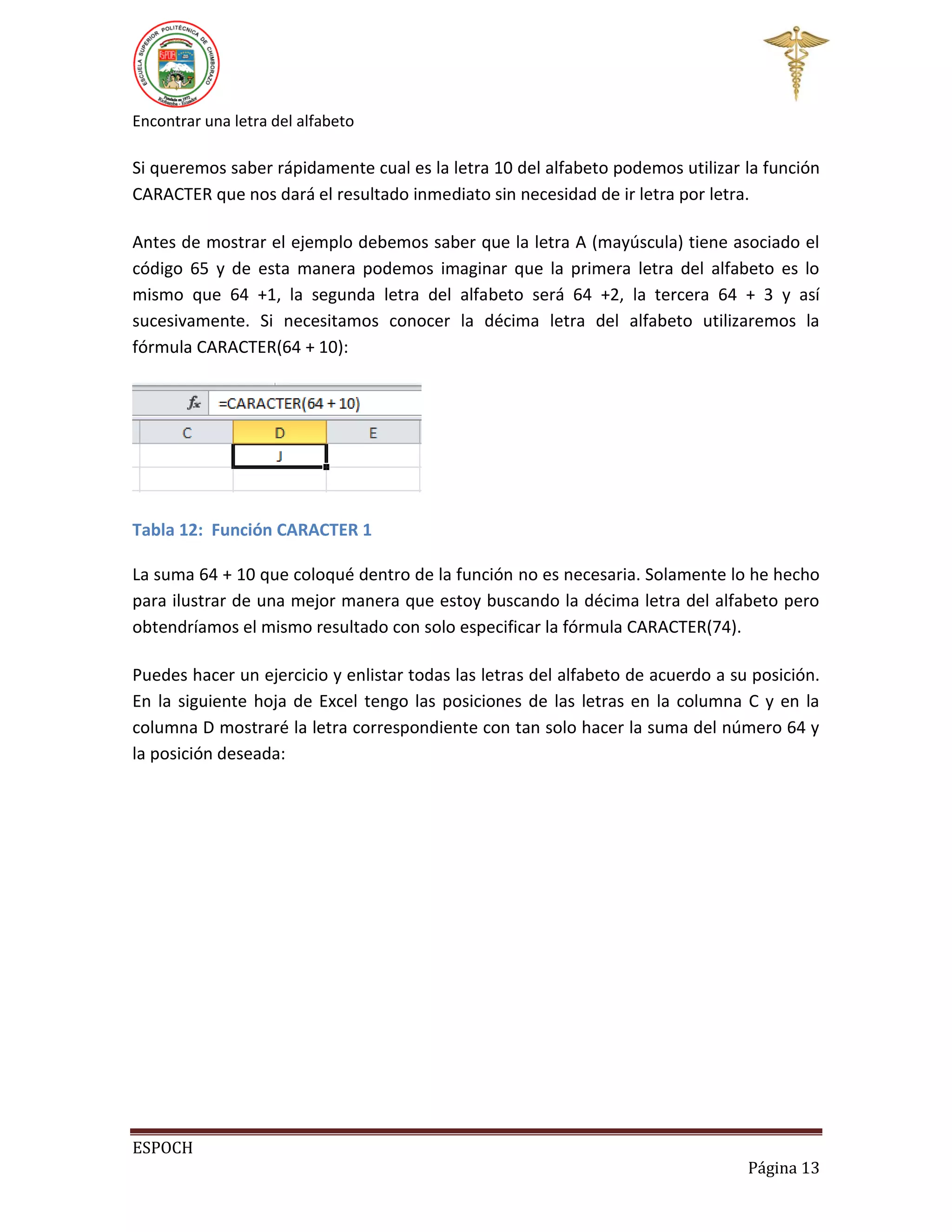 Encontrar una letra del alfabeto

Si queremos saber rápidamente cual es la letra 10 del alfabeto podemos utilizar la función
CARACTER que nos dará el resultado inmediato sin necesidad de ir letra por letra.
Antes de mostrar el ejemplo debemos saber que la letra A (mayúscula) tiene asociado el
código 65 y de esta manera podemos imaginar que la primera letra del alfabeto es lo
mismo que 64 +1, la segunda letra del alfabeto será 64 +2, la tercera 64 + 3 y así
sucesivamente. Si necesitamos conocer la décima letra del alfabeto utilizaremos la
fórmula CARACTER(64 + 10):

Tabla 12: Función CARACTER 1
La suma 64 + 10 que coloqué dentro de la función no es necesaria. Solamente lo he hecho
para ilustrar de una mejor manera que estoy buscando la décima letra del alfabeto pero
obtendríamos el mismo resultado con solo especificar la fórmula CARACTER(74).
Puedes hacer un ejercicio y enlistar todas las letras del alfabeto de acuerdo a su posición.
En la siguiente hoja de Excel tengo las posiciones de las letras en la columna C y en la
columna D mostraré la letra correspondiente con tan solo hacer la suma del número 64 y
la posición deseada:

ESPOCH
Página 13

 