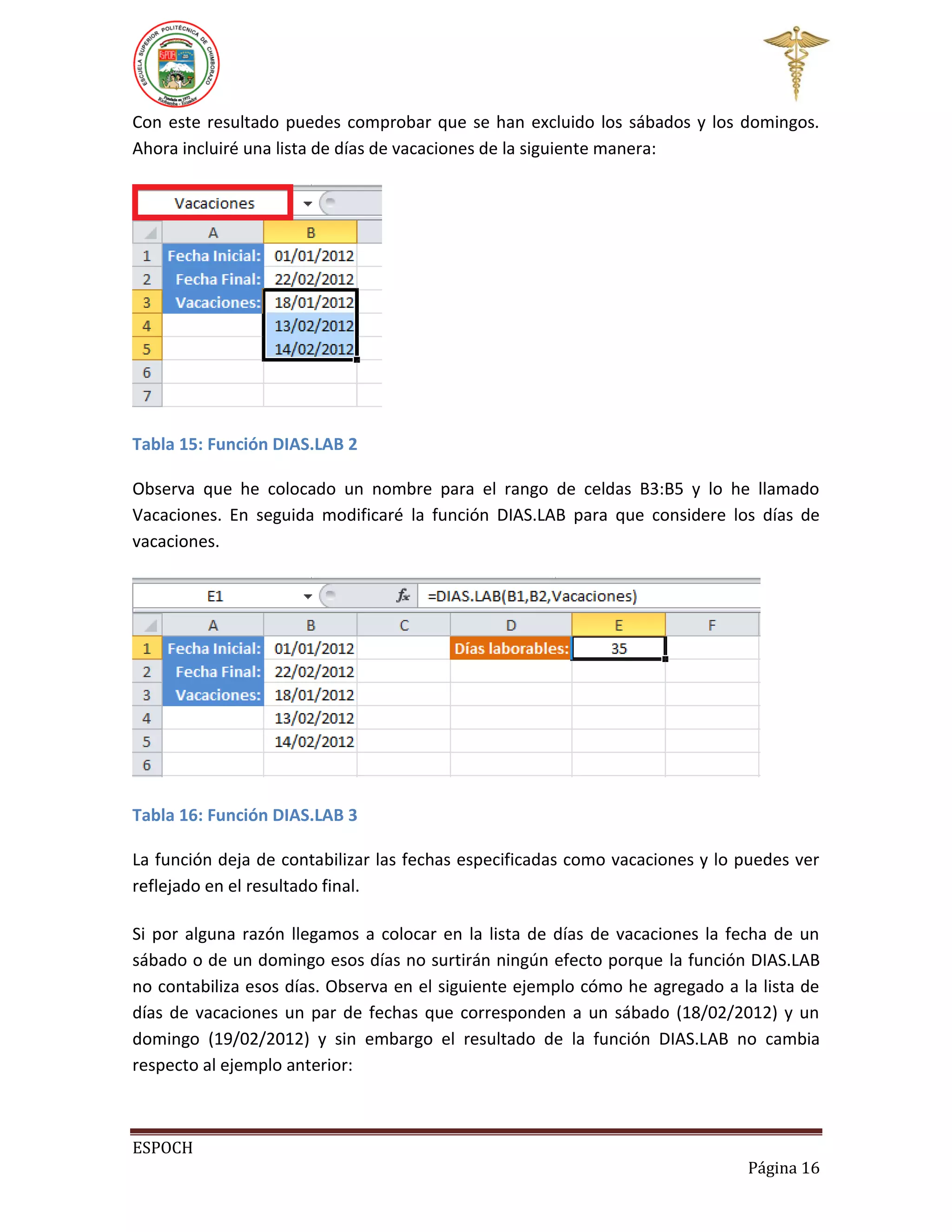 Con este resultado puedes comprobar que se han excluido los sábados y los domingos.
Ahora incluiré una lista de días de vacaciones de la siguiente manera:

Tabla 15: Función DIAS.LAB 2
Observa que he colocado un nombre para el rango de celdas B3:B5 y lo he llamado
Vacaciones. En seguida modificaré la función DIAS.LAB para que considere los días de
vacaciones.

Tabla 16: Función DIAS.LAB 3
La función deja de contabilizar las fechas especificadas como vacaciones y lo puedes ver
reflejado en el resultado final.
Si por alguna razón llegamos a colocar en la lista de días de vacaciones la fecha de un
sábado o de un domingo esos días no surtirán ningún efecto porque la función DIAS.LAB
no contabiliza esos días. Observa en el siguiente ejemplo cómo he agregado a la lista de
días de vacaciones un par de fechas que corresponden a un sábado (18/02/2012) y un
domingo (19/02/2012) y sin embargo el resultado de la función DIAS.LAB no cambia
respecto al ejemplo anterior:

ESPOCH
Página 16

 
