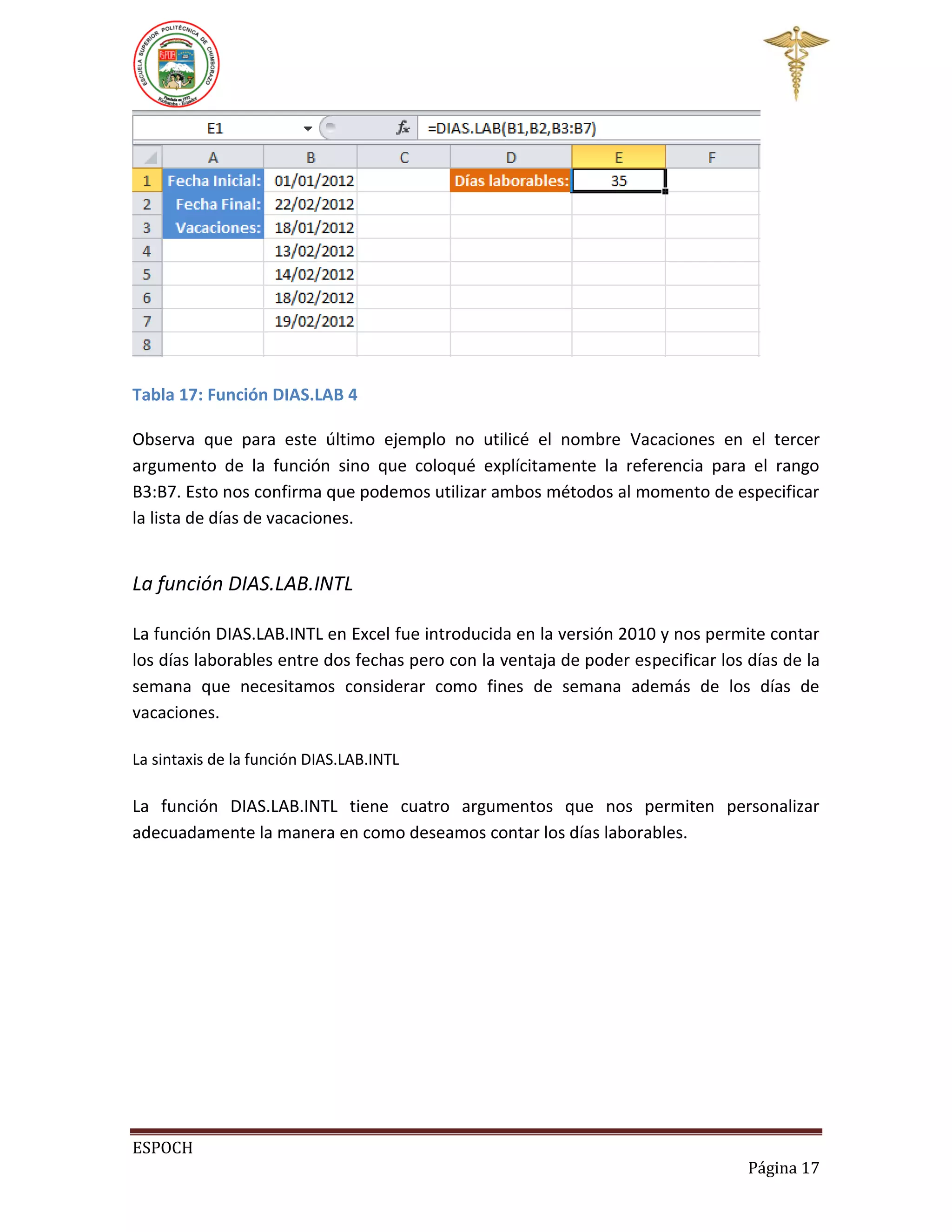 Tabla 17: Función DIAS.LAB 4
Observa que para este último ejemplo no utilicé el nombre Vacaciones en el tercer
argumento de la función sino que coloqué explícitamente la referencia para el rango
B3:B7. Esto nos confirma que podemos utilizar ambos métodos al momento de especificar
la lista de días de vacaciones.

La función DIAS.LAB.INTL
La función DIAS.LAB.INTL en Excel fue introducida en la versión 2010 y nos permite contar
los días laborables entre dos fechas pero con la ventaja de poder especificar los días de la
semana que necesitamos considerar como fines de semana además de los días de
vacaciones.
La sintaxis de la función DIAS.LAB.INTL

La función DIAS.LAB.INTL tiene cuatro argumentos que nos permiten personalizar
adecuadamente la manera en como deseamos contar los días laborables.

ESPOCH
Página 17

 