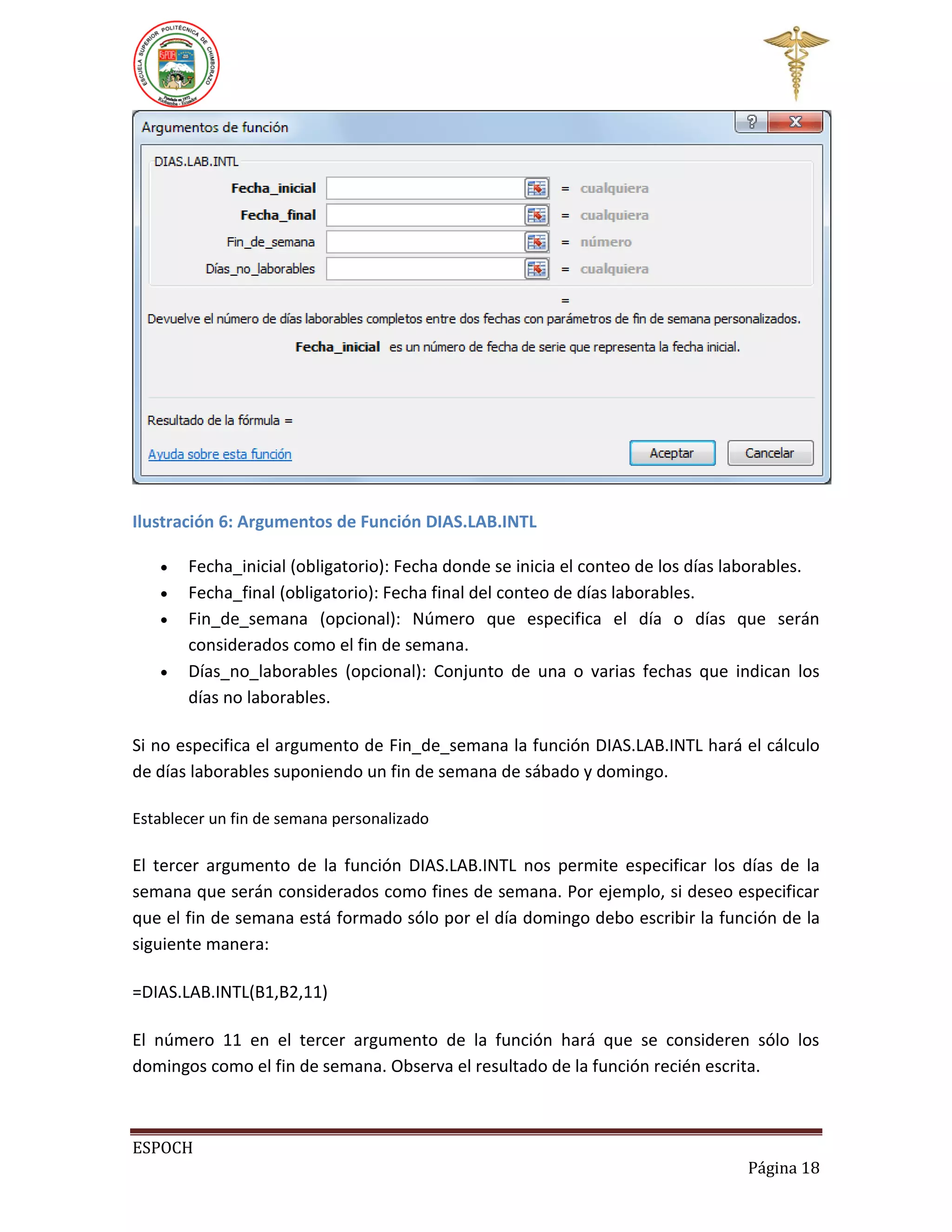 Ilustración 6: Argumentos de Función DIAS.LAB.INTL





Fecha_inicial (obligatorio): Fecha donde se inicia el conteo de los días laborables.
Fecha_final (obligatorio): Fecha final del conteo de días laborables.
Fin_de_semana (opcional): Número que especifica el día o días que serán
considerados como el fin de semana.
Días_no_laborables (opcional): Conjunto de una o varias fechas que indican los
días no laborables.

Si no especifica el argumento de Fin_de_semana la función DIAS.LAB.INTL hará el cálculo
de días laborables suponiendo un fin de semana de sábado y domingo.
Establecer un fin de semana personalizado

El tercer argumento de la función DIAS.LAB.INTL nos permite especificar los días de la
semana que serán considerados como fines de semana. Por ejemplo, si deseo especificar
que el fin de semana está formado sólo por el día domingo debo escribir la función de la
siguiente manera:
=DIAS.LAB.INTL(B1,B2,11)
El número 11 en el tercer argumento de la función hará que se consideren sólo los
domingos como el fin de semana. Observa el resultado de la función recién escrita.

ESPOCH
Página 18

 
