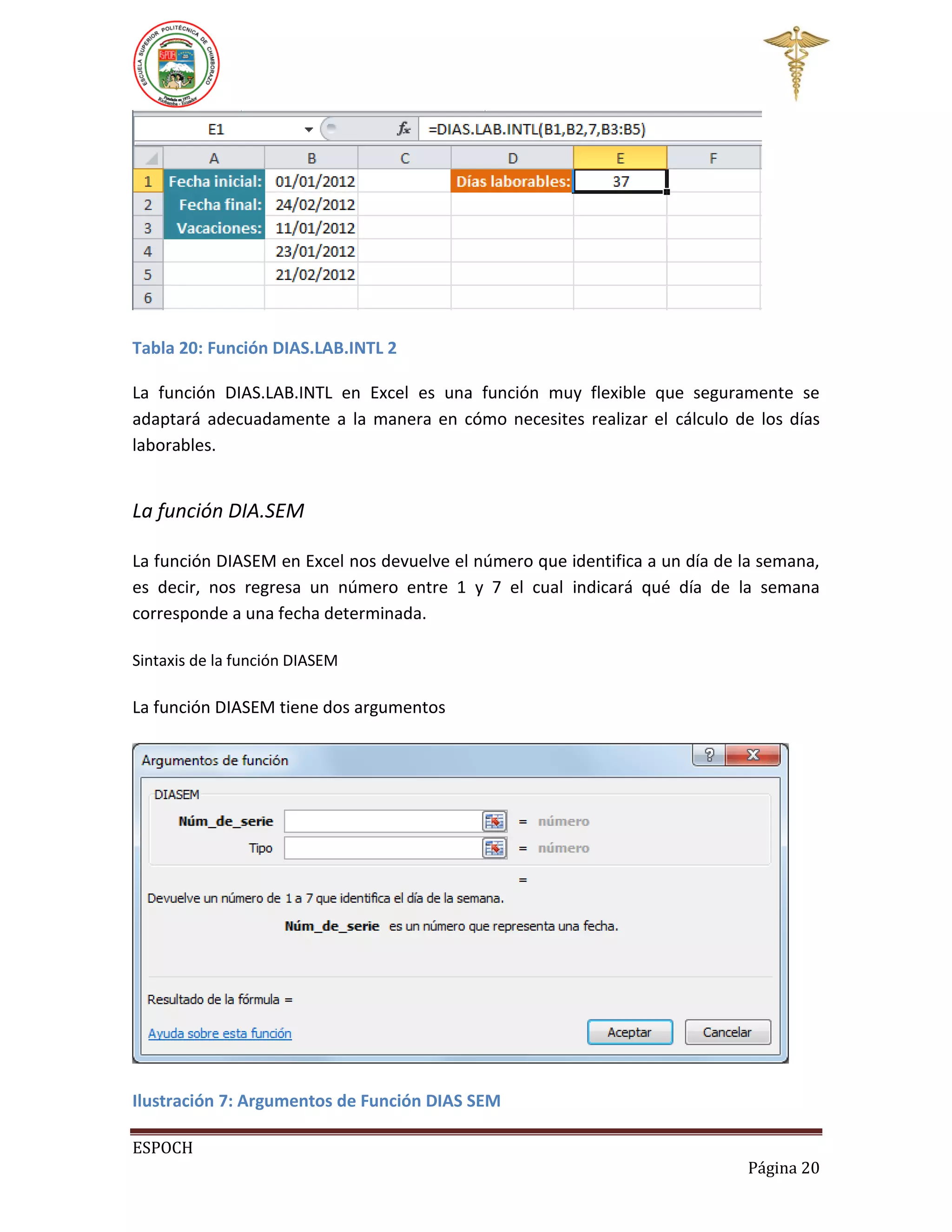 Tabla 20: Función DIAS.LAB.INTL 2
La función DIAS.LAB.INTL en Excel es una función muy flexible que seguramente se
adaptará adecuadamente a la manera en cómo necesites realizar el cálculo de los días
laborables.

La función DIA.SEM
La función DIASEM en Excel nos devuelve el número que identifica a un día de la semana,
es decir, nos regresa un número entre 1 y 7 el cual indicará qué día de la semana
corresponde a una fecha determinada.
Sintaxis de la función DIASEM

La función DIASEM tiene dos argumentos

Ilustración 7: Argumentos de Función DIAS SEM
ESPOCH
Página 20

 