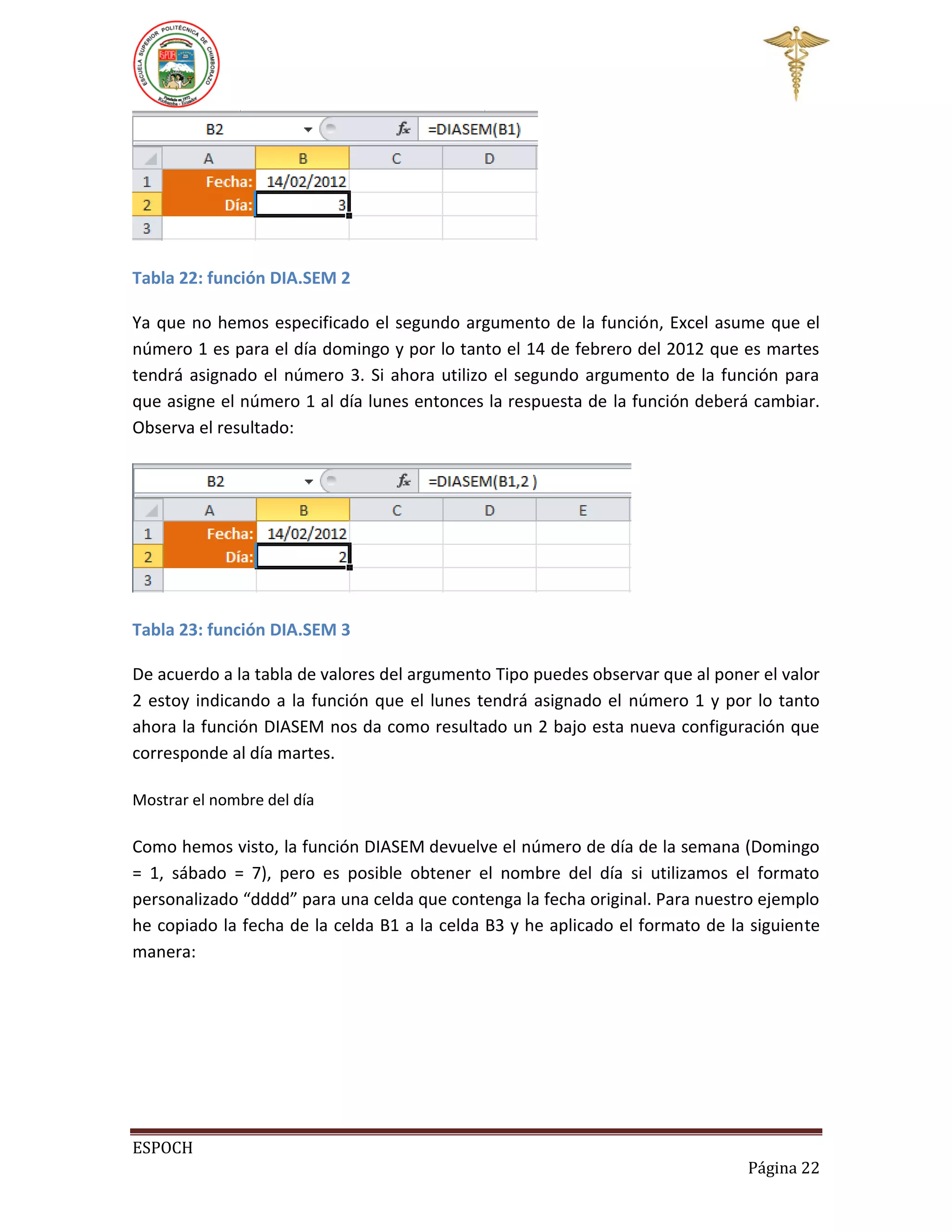 Tabla 22: función DIA.SEM 2
Ya que no hemos especificado el segundo argumento de la función, Excel asume que el
número 1 es para el día domingo y por lo tanto el 14 de febrero del 2012 que es martes
tendrá asignado el número 3. Si ahora utilizo el segundo argumento de la función para
que asigne el número 1 al día lunes entonces la respuesta de la función deberá cambiar.
Observa el resultado:

Tabla 23: función DIA.SEM 3
De acuerdo a la tabla de valores del argumento Tipo puedes observar que al poner el valor
2 estoy indicando a la función que el lunes tendrá asignado el número 1 y por lo tanto
ahora la función DIASEM nos da como resultado un 2 bajo esta nueva configuración que
corresponde al día martes.
Mostrar el nombre del día

Como hemos visto, la función DIASEM devuelve el número de día de la semana (Domingo
= 1, sábado = 7), pero es posible obtener el nombre del día si utilizamos el formato
personalizado “dddd” para una celda que contenga la fecha original. Para nuestro ejemplo
he copiado la fecha de la celda B1 a la celda B3 y he aplicado el formato de la siguiente
manera:

ESPOCH
Página 22

 