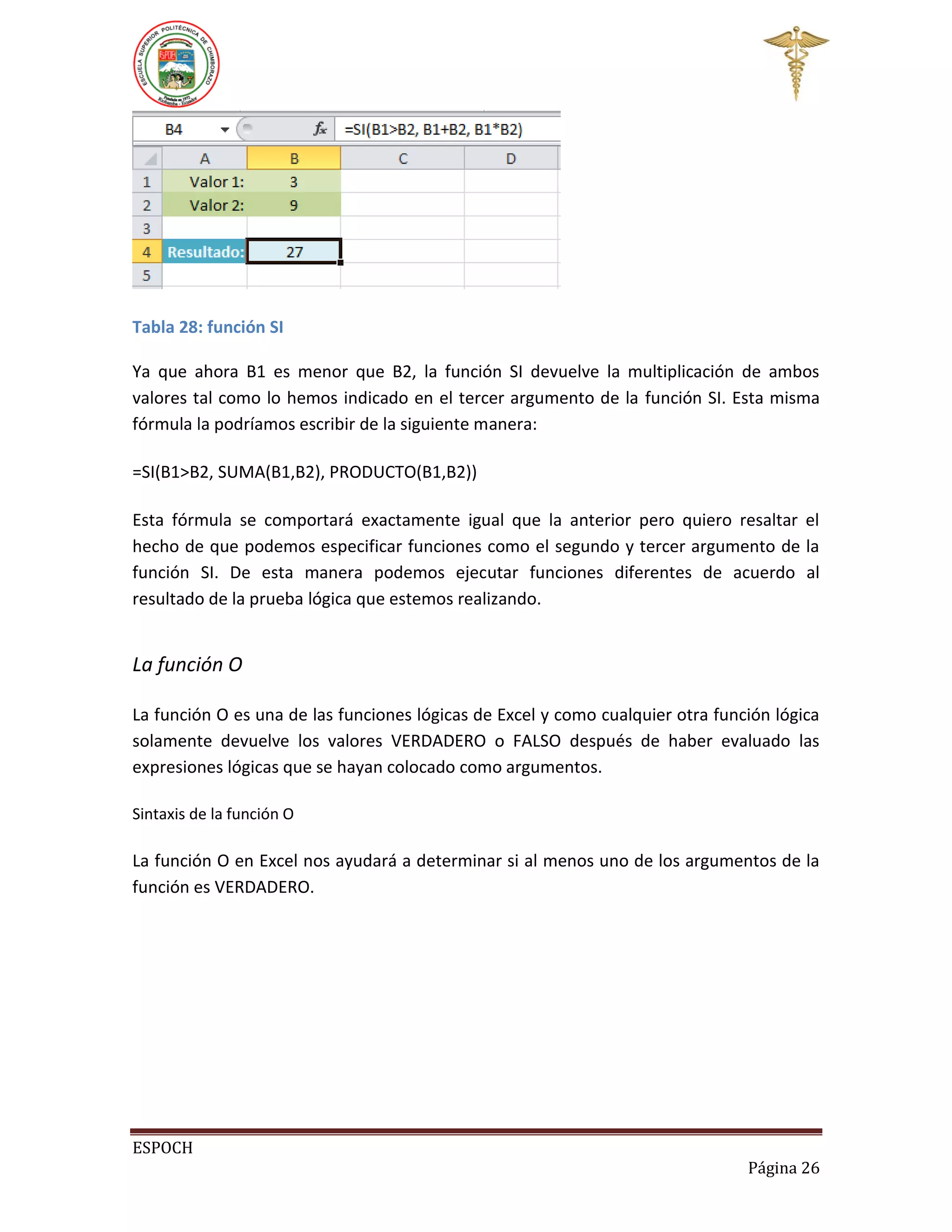 Tabla 28: función SI
Ya que ahora B1 es menor que B2, la función SI devuelve la multiplicación de ambos
valores tal como lo hemos indicado en el tercer argumento de la función SI. Esta misma
fórmula la podríamos escribir de la siguiente manera:
=SI(B1>B2, SUMA(B1,B2), PRODUCTO(B1,B2))
Esta fórmula se comportará exactamente igual que la anterior pero quiero resaltar el
hecho de que podemos especificar funciones como el segundo y tercer argumento de la
función SI. De esta manera podemos ejecutar funciones diferentes de acuerdo al
resultado de la prueba lógica que estemos realizando.

La función O
La función O es una de las funciones lógicas de Excel y como cualquier otra función lógica
solamente devuelve los valores VERDADERO o FALSO después de haber evaluado las
expresiones lógicas que se hayan colocado como argumentos.
Sintaxis de la función O

La función O en Excel nos ayudará a determinar si al menos uno de los argumentos de la
función es VERDADERO.

ESPOCH
Página 26

 