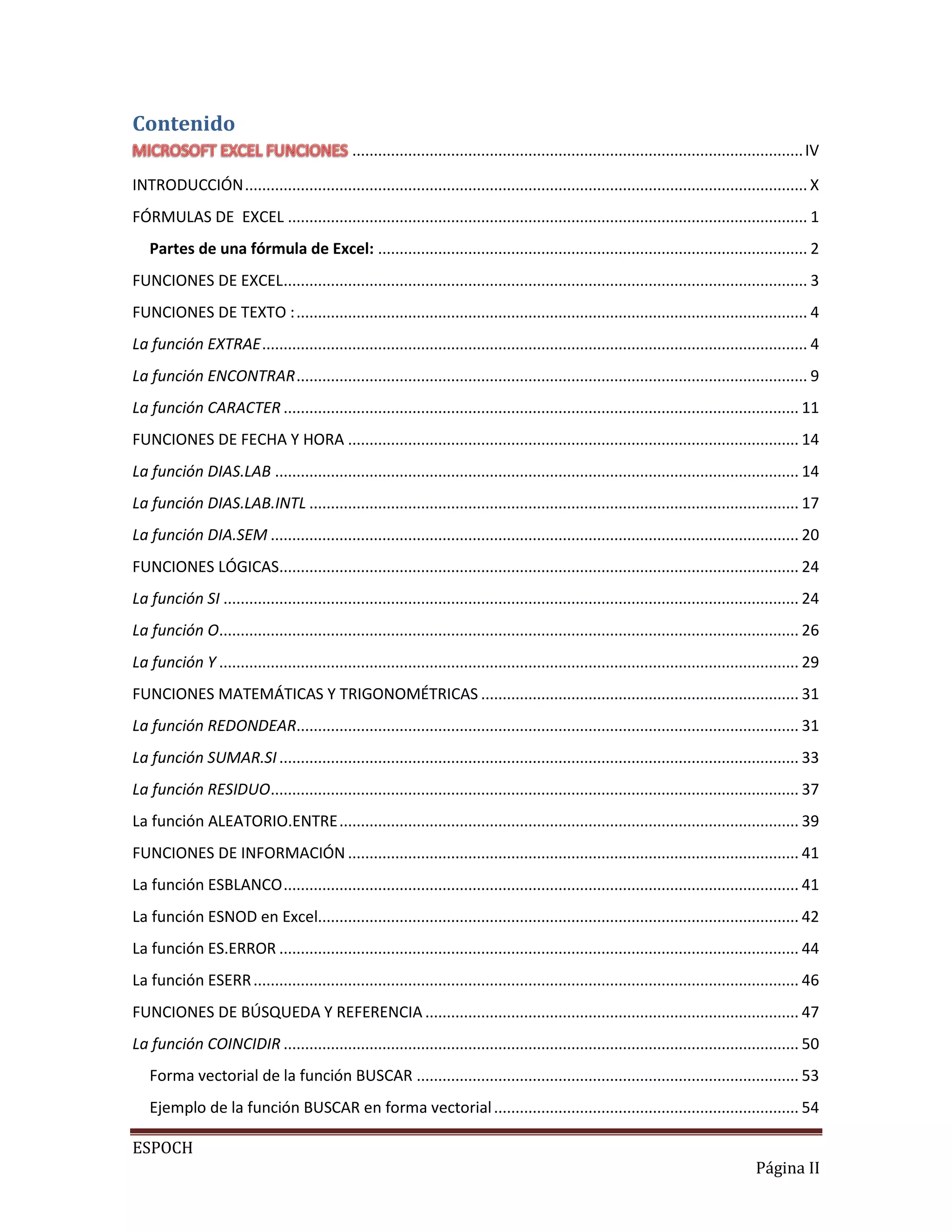 Contenido
......................................................................................................... IV
INTRODUCCIÓN ................................................................................................................................... X
FÓRMULAS DE EXCEL ......................................................................................................................... 1
Partes de una fórmula de Excel: .................................................................................................... 2
FUNCIONES DE EXCEL .......................................................................................................................... 3
FUNCIONES DE TEXTO : ....................................................................................................................... 4
La función EXTRAE ............................................................................................................................... 4
La función ENCONTRAR ....................................................................................................................... 9
La función CARACTER ........................................................................................................................ 11
FUNCIONES DE FECHA Y HORA ......................................................................................................... 14
La función DIAS.LAB .......................................................................................................................... 14
La función DIAS.LAB.INTL .................................................................................................................. 17
La función DIA.SEM ........................................................................................................................... 20
FUNCIONES LÓGICAS......................................................................................................................... 24
La función SI ...................................................................................................................................... 24
La función O....................................................................................................................................... 26
La función Y ....................................................................................................................................... 29
FUNCIONES MATEMÁTICAS Y TRIGONOMÉTRICAS .......................................................................... 31
La función REDONDEAR..................................................................................................................... 31
La función SUMAR.SI ......................................................................................................................... 33
La función RESIDUO........................................................................................................................... 37
La función ALEATORIO.ENTRE ........................................................................................................... 39
FUNCIONES DE INFORMACIÓN ......................................................................................................... 41
La función ESBLANCO ........................................................................................................................ 41
La función ESNOD en Excel................................................................................................................ 42
La función ES.ERROR ......................................................................................................................... 44
La función ESERR ............................................................................................................................... 46
FUNCIONES DE BÚSQUEDA Y REFERENCIA ....................................................................................... 47
La función COINCIDIR ........................................................................................................................ 50
Forma vectorial de la función BUSCAR ......................................................................................... 53
Ejemplo de la función BUSCAR en forma vectorial ....................................................................... 54
ESPOCH
Página II

 