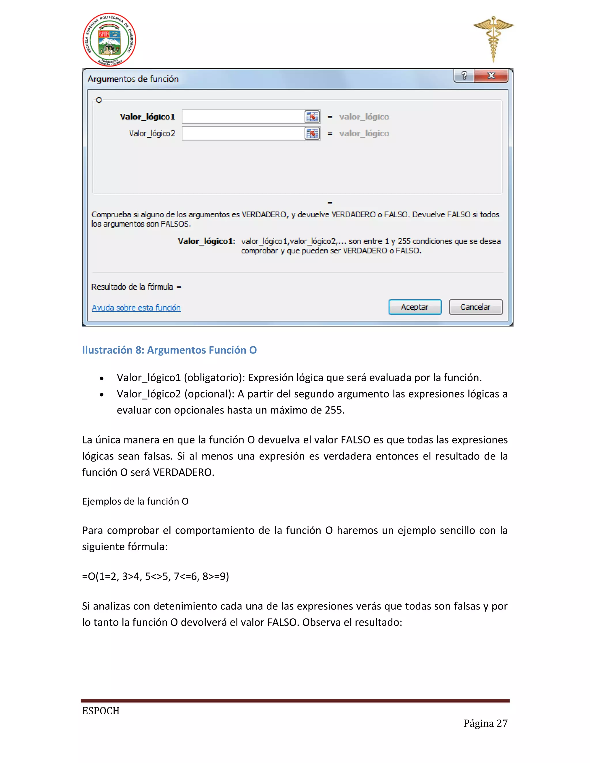 Ilustración 8: Argumentos Función O



Valor_lógico1 (obligatorio): Expresión lógica que será evaluada por la función.
Valor_lógico2 (opcional): A partir del segundo argumento las expresiones lógicas a
evaluar con opcionales hasta un máximo de 255.

La única manera en que la función O devuelva el valor FALSO es que todas las expresiones
lógicas sean falsas. Si al menos una expresión es verdadera entonces el resultado de la
función O será VERDADERO.
Ejemplos de la función O

Para comprobar el comportamiento de la función O haremos un ejemplo sencillo con la
siguiente fórmula:
=O(1=2, 3>4, 5<>5, 7<=6, 8>=9)
Si analizas con detenimiento cada una de las expresiones verás que todas son falsas y por
lo tanto la función O devolverá el valor FALSO. Observa el resultado:

ESPOCH
Página 27

 
