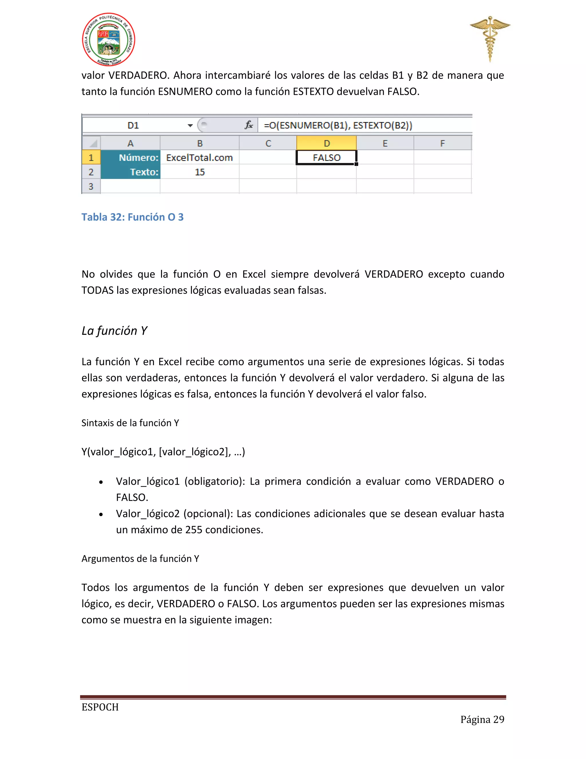 valor VERDADERO. Ahora intercambiaré los valores de las celdas B1 y B2 de manera que
tanto la función ESNUMERO como la función ESTEXTO devuelvan FALSO.

Tabla 32: Función O 3

No olvides que la función O en Excel siempre devolverá VERDADERO excepto cuando
TODAS las expresiones lógicas evaluadas sean falsas.

La función Y
La función Y en Excel recibe como argumentos una serie de expresiones lógicas. Si todas
ellas son verdaderas, entonces la función Y devolverá el valor verdadero. Si alguna de las
expresiones lógicas es falsa, entonces la función Y devolverá el valor falso.
Sintaxis de la función Y

Y(valor_lógico1, [valor_lógico2], …)



Valor_lógico1 (obligatorio): La primera condición a evaluar como VERDADERO o
FALSO.
Valor_lógico2 (opcional): Las condiciones adicionales que se desean evaluar hasta
un máximo de 255 condiciones.

Argumentos de la función Y

Todos los argumentos de la función Y deben ser expresiones que devuelven un valor
lógico, es decir, VERDADERO o FALSO. Los argumentos pueden ser las expresiones mismas
como se muestra en la siguiente imagen:

ESPOCH
Página 29

 