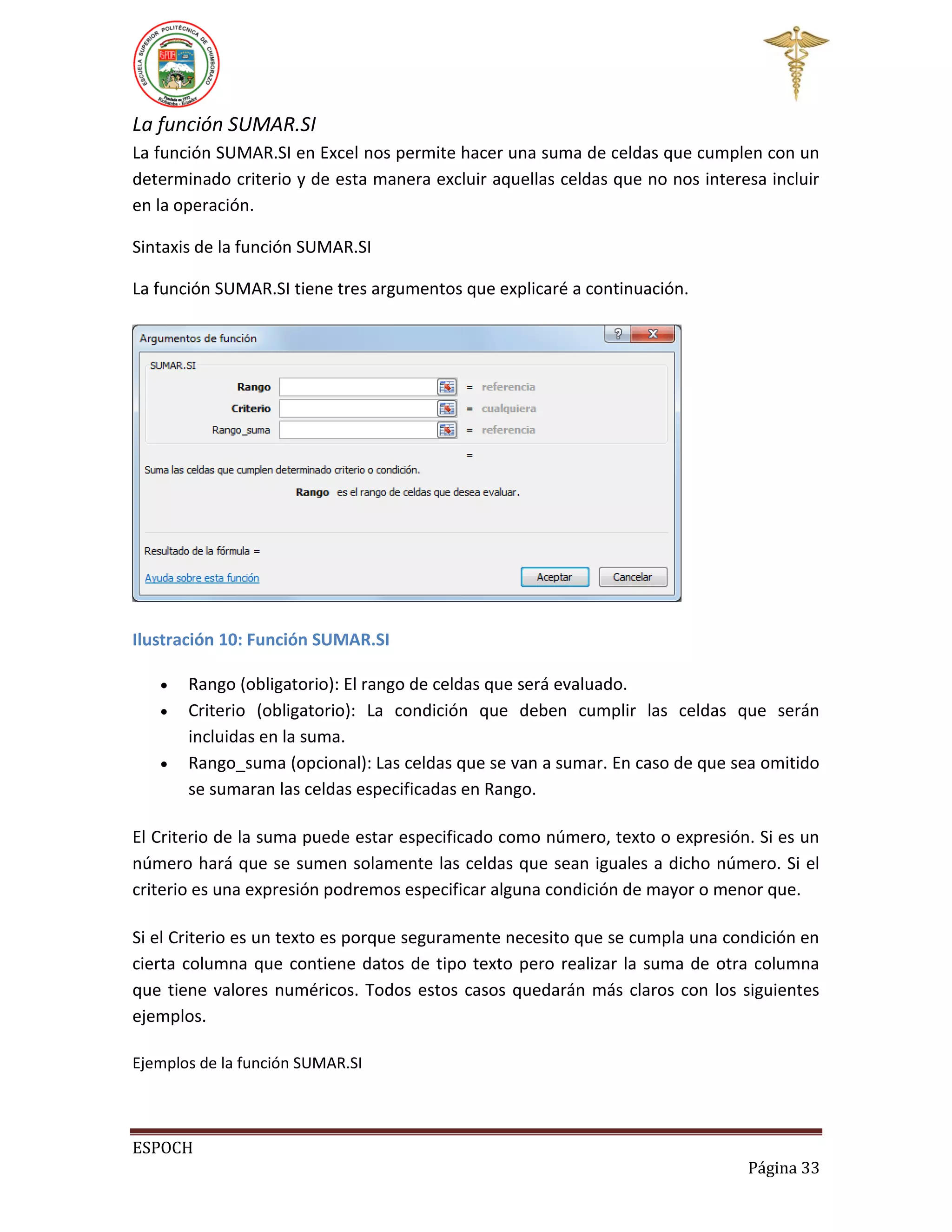 La función SUMAR.SI
La función SUMAR.SI en Excel nos permite hacer una suma de celdas que cumplen con un
determinado criterio y de esta manera excluir aquellas celdas que no nos interesa incluir
en la operación.
Sintaxis de la función SUMAR.SI
La función SUMAR.SI tiene tres argumentos que explicaré a continuación.

Ilustración 10: Función SUMAR.SI




Rango (obligatorio): El rango de celdas que será evaluado.
Criterio (obligatorio): La condición que deben cumplir las celdas que serán
incluidas en la suma.
Rango_suma (opcional): Las celdas que se van a sumar. En caso de que sea omitido
se sumaran las celdas especificadas en Rango.

El Criterio de la suma puede estar especificado como número, texto o expresión. Si es un
número hará que se sumen solamente las celdas que sean iguales a dicho número. Si el
criterio es una expresión podremos especificar alguna condición de mayor o menor que.
Si el Criterio es un texto es porque seguramente necesito que se cumpla una condición en
cierta columna que contiene datos de tipo texto pero realizar la suma de otra columna
que tiene valores numéricos. Todos estos casos quedarán más claros con los siguientes
ejemplos.
Ejemplos de la función SUMAR.SI

ESPOCH
Página 33

 