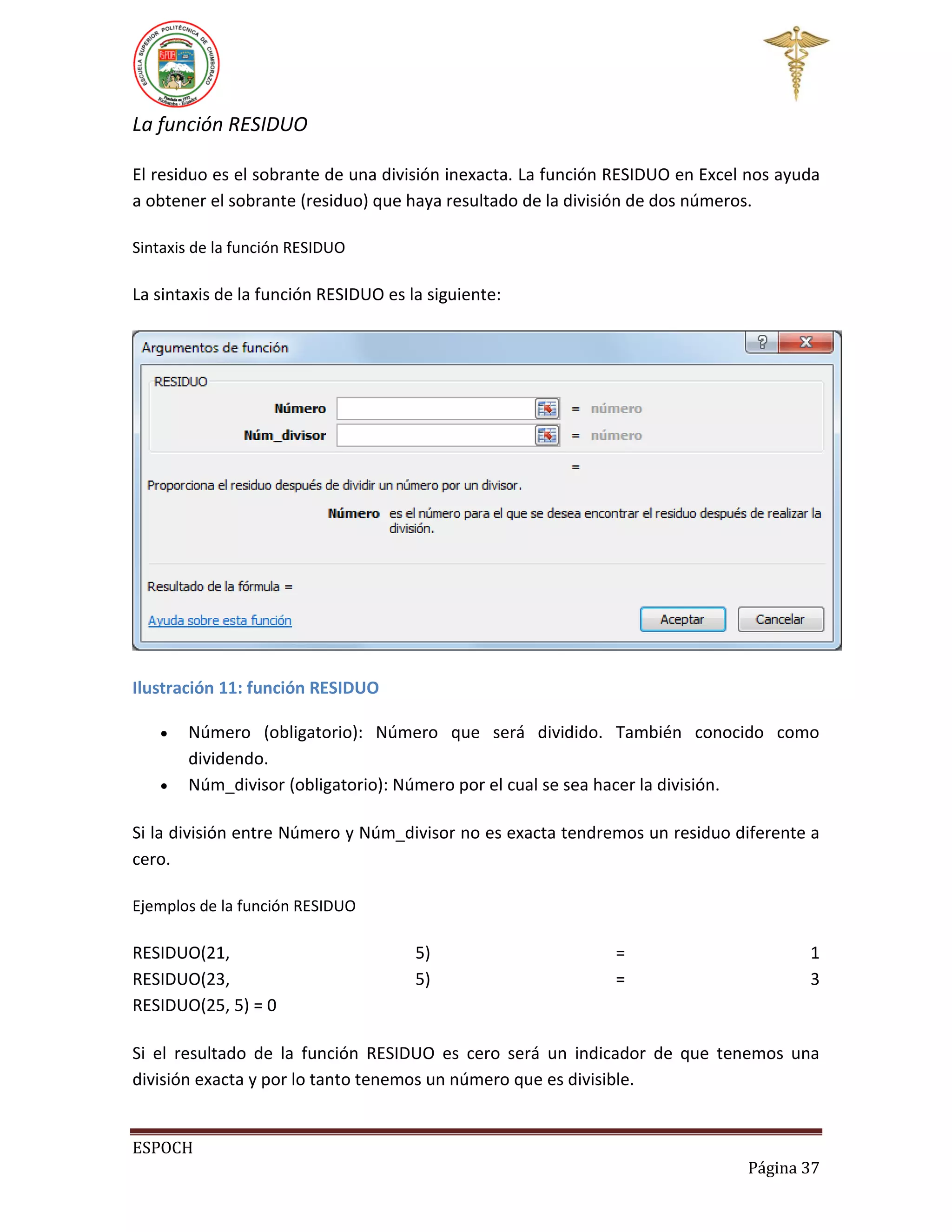 La función RESIDUO
El residuo es el sobrante de una división inexacta. La función RESIDUO en Excel nos ayuda
a obtener el sobrante (residuo) que haya resultado de la división de dos números.
Sintaxis de la función RESIDUO

La sintaxis de la función RESIDUO es la siguiente:

Ilustración 11: función RESIDUO



Número (obligatorio): Número que será dividido. También conocido como
dividendo.
Núm_divisor (obligatorio): Número por el cual se sea hacer la división.

Si la división entre Número y Núm_divisor no es exacta tendremos un residuo diferente a
cero.
Ejemplos de la función RESIDUO

RESIDUO(21,
RESIDUO(23,
RESIDUO(25, 5) = 0

5)
5)

=
=

1
3

Si el resultado de la función RESIDUO es cero será un indicador de que tenemos una
división exacta y por lo tanto tenemos un número que es divisible.

ESPOCH
Página 37

 