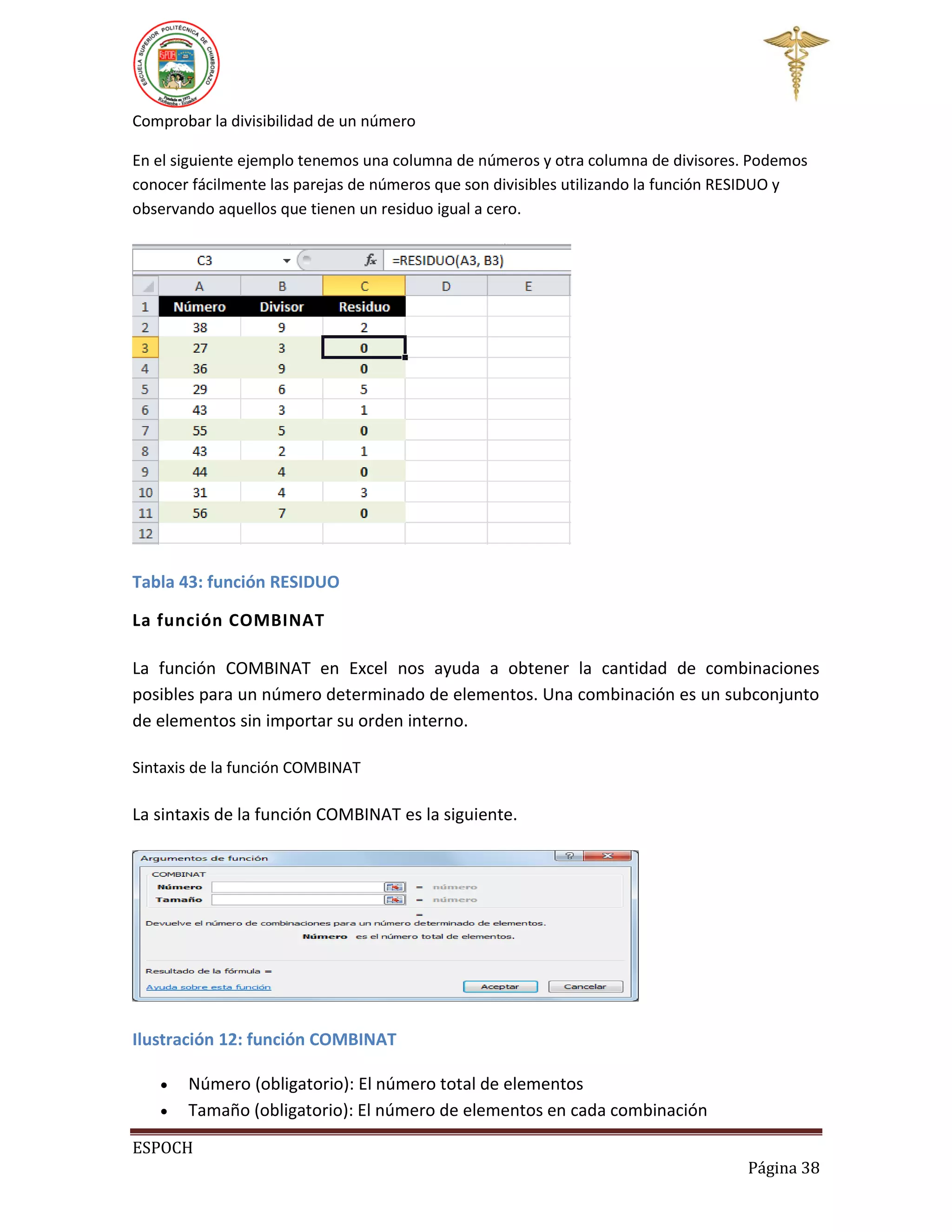 Comprobar la divisibilidad de un número
En el siguiente ejemplo tenemos una columna de números y otra columna de divisores. Podemos
conocer fácilmente las parejas de números que son divisibles utilizando la función RESIDUO y
observando aquellos que tienen un residuo igual a cero.

Tabla 43: función RESIDUO
La función COMBINAT
La función COMBINAT en Excel nos ayuda a obtener la cantidad de combinaciones
posibles para un número determinado de elementos. Una combinación es un subconjunto
de elementos sin importar su orden interno.
Sintaxis de la función COMBINAT

La sintaxis de la función COMBINAT es la siguiente.

Ilustración 12: función COMBINAT



Número (obligatorio): El número total de elementos
Tamaño (obligatorio): El número de elementos en cada combinación

ESPOCH
Página 38

 