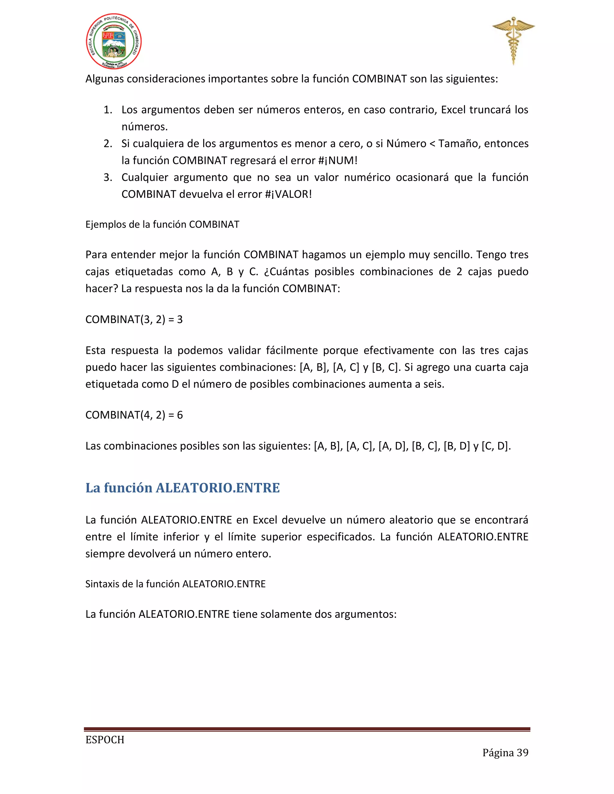 Algunas consideraciones importantes sobre la función COMBINAT son las siguientes:
1. Los argumentos deben ser números enteros, en caso contrario, Excel truncará los
números.
2. Si cualquiera de los argumentos es menor a cero, o si Número < Tamaño, entonces
la función COMBINAT regresará el error #¡NUM!
3. Cualquier argumento que no sea un valor numérico ocasionará que la función
COMBINAT devuelva el error #¡VALOR!
Ejemplos de la función COMBINAT

Para entender mejor la función COMBINAT hagamos un ejemplo muy sencillo. Tengo tres
cajas etiquetadas como A, B y C. ¿Cuántas posibles combinaciones de 2 cajas puedo
hacer? La respuesta nos la da la función COMBINAT:
COMBINAT(3, 2) = 3
Esta respuesta la podemos validar fácilmente porque efectivamente con las tres cajas
puedo hacer las siguientes combinaciones: [A, B], [A, C] y [B, C]. Si agrego una cuarta caja
etiquetada como D el número de posibles combinaciones aumenta a seis.
COMBINAT(4, 2) = 6
Las combinaciones posibles son las siguientes: [A, B], [A, C], [A, D], [B, C], [B, D] y [C, D].

La función ALEATORIO.ENTRE
La función ALEATORIO.ENTRE en Excel devuelve un número aleatorio que se encontrará
entre el límite inferior y el límite superior especificados. La función ALEATORIO.ENTRE
siempre devolverá un número entero.
Sintaxis de la función ALEATORIO.ENTRE

La función ALEATORIO.ENTRE tiene solamente dos argumentos:

ESPOCH
Página 39

 