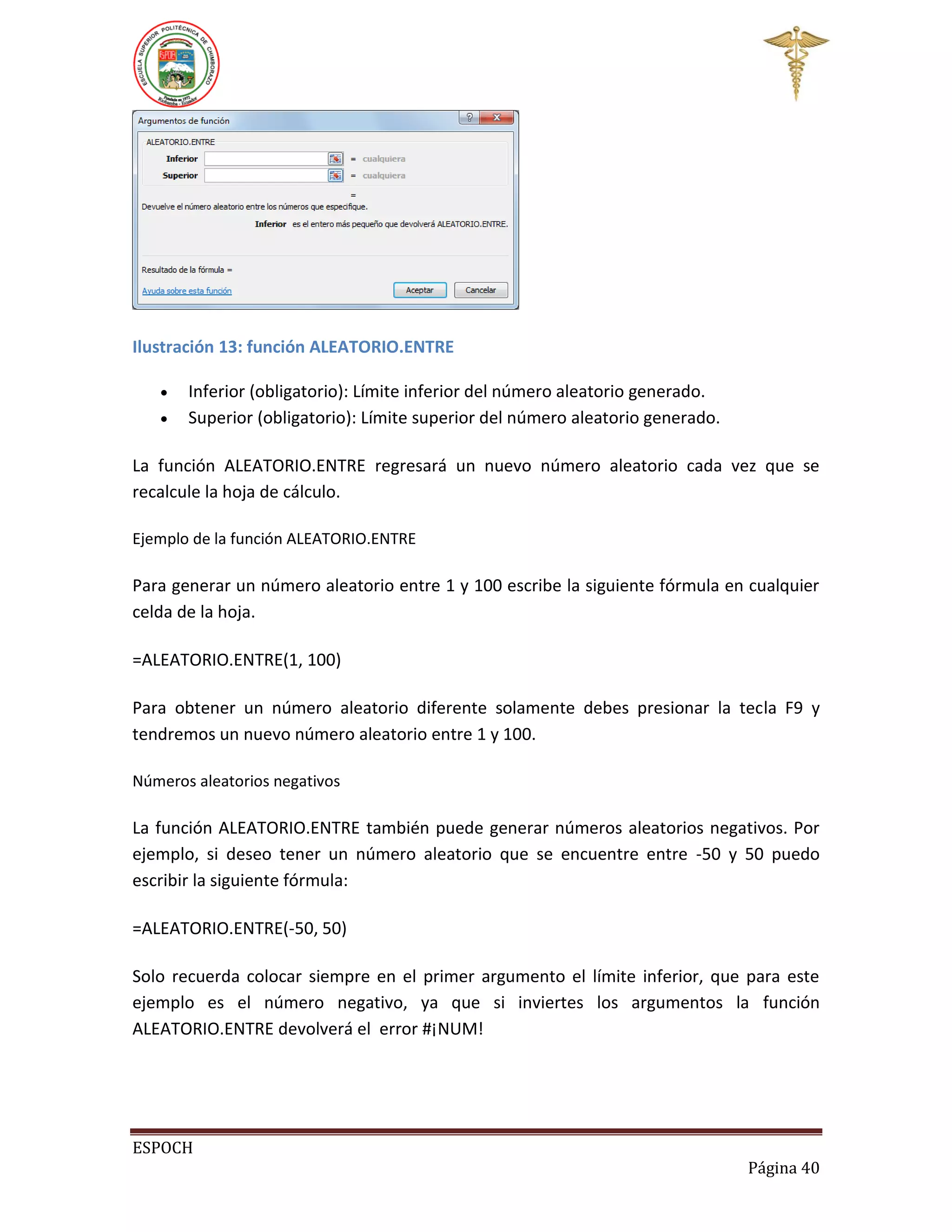 Ilustración 13: función ALEATORIO.ENTRE



Inferior (obligatorio): Límite inferior del número aleatorio generado.
Superior (obligatorio): Límite superior del número aleatorio generado.

La función ALEATORIO.ENTRE regresará un nuevo número aleatorio cada vez que se
recalcule la hoja de cálculo.
Ejemplo de la función ALEATORIO.ENTRE

Para generar un número aleatorio entre 1 y 100 escribe la siguiente fórmula en cualquier
celda de la hoja.
=ALEATORIO.ENTRE(1, 100)
Para obtener un número aleatorio diferente solamente debes presionar la tecla F9 y
tendremos un nuevo número aleatorio entre 1 y 100.
Números aleatorios negativos

La función ALEATORIO.ENTRE también puede generar números aleatorios negativos. Por
ejemplo, si deseo tener un número aleatorio que se encuentre entre -50 y 50 puedo
escribir la siguiente fórmula:
=ALEATORIO.ENTRE(-50, 50)
Solo recuerda colocar siempre en el primer argumento el límite inferior, que para este
ejemplo es el número negativo, ya que si inviertes los argumentos la función
ALEATORIO.ENTRE devolverá el error #¡NUM!

ESPOCH
Página 40

 