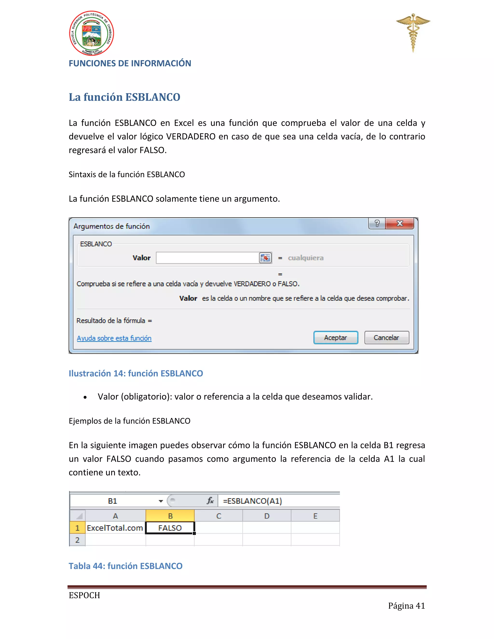 FUNCIONES DE INFORMACIÓN

La función ESBLANCO
La función ESBLANCO en Excel es una función que comprueba el valor de una celda y
devuelve el valor lógico VERDADERO en caso de que sea una celda vacía, de lo contrario
regresará el valor FALSO.
Sintaxis de la función ESBLANCO

La función ESBLANCO solamente tiene un argumento.

Ilustración 14: función ESBLANCO


Valor (obligatorio): valor o referencia a la celda que deseamos validar.

Ejemplos de la función ESBLANCO

En la siguiente imagen puedes observar cómo la función ESBLANCO en la celda B1 regresa
un valor FALSO cuando pasamos como argumento la referencia de la celda A1 la cual
contiene un texto.

Tabla 44: función ESBLANCO
ESPOCH
Página 41

 