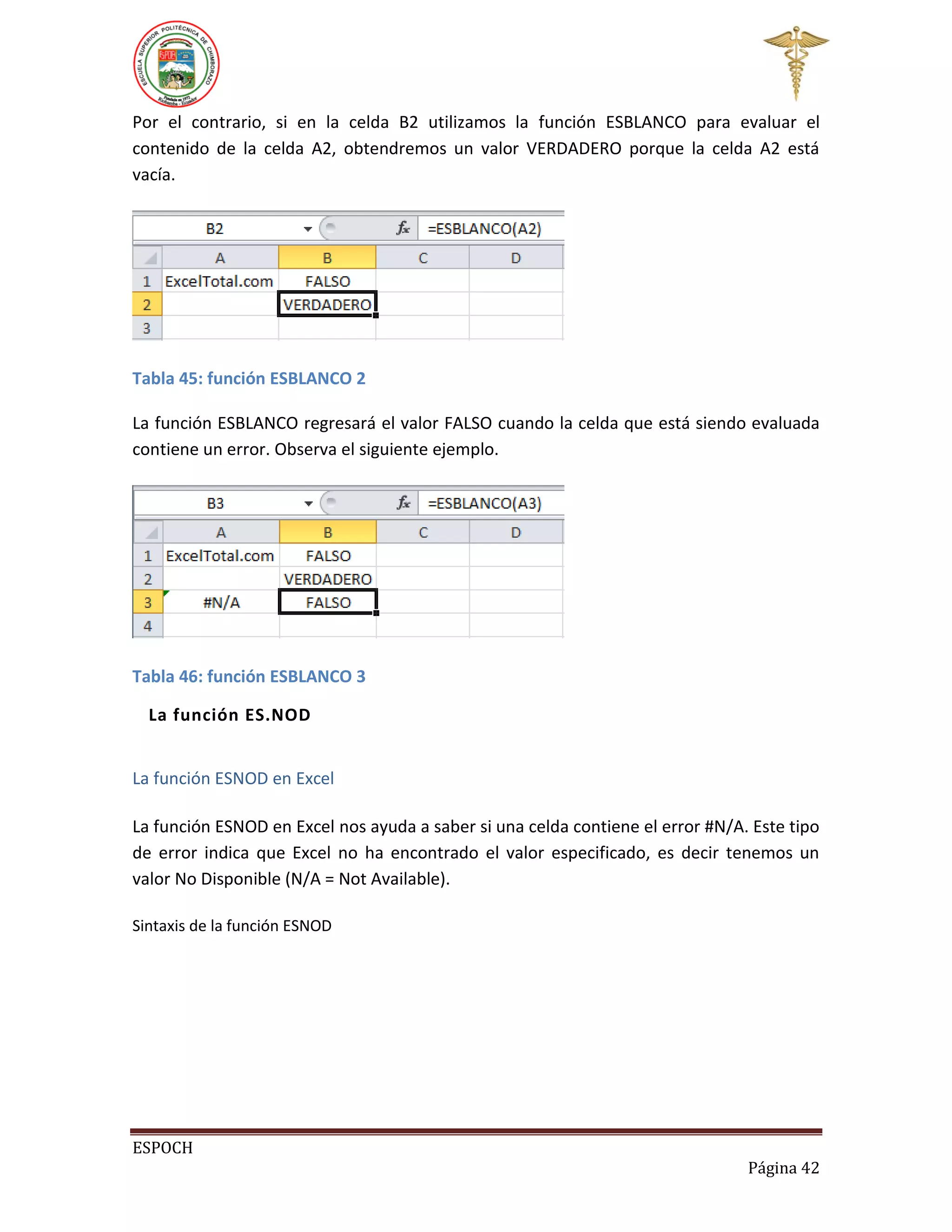 Por el contrario, si en la celda B2 utilizamos la función ESBLANCO para evaluar el
contenido de la celda A2, obtendremos un valor VERDADERO porque la celda A2 está
vacía.

Tabla 45: función ESBLANCO 2
La función ESBLANCO regresará el valor FALSO cuando la celda que está siendo evaluada
contiene un error. Observa el siguiente ejemplo.

Tabla 46: función ESBLANCO 3
La función ES.NOD
La función ESNOD en Excel
La función ESNOD en Excel nos ayuda a saber si una celda contiene el error #N/A. Este tipo
de error indica que Excel no ha encontrado el valor especificado, es decir tenemos un
valor No Disponible (N/A = Not Available).
Sintaxis de la función ESNOD

ESPOCH
Página 42

 
