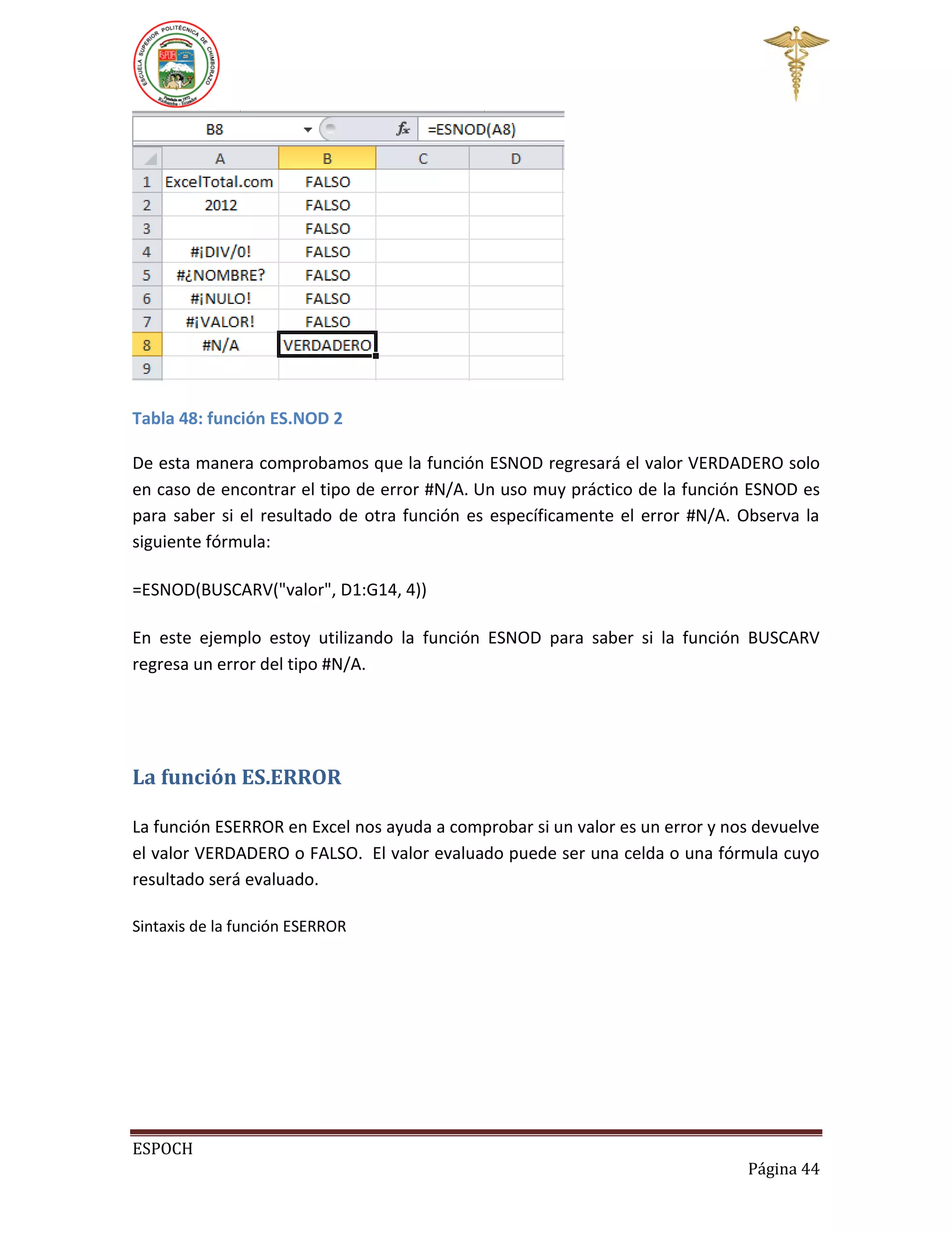 Tabla 48: función ES.NOD 2
De esta manera comprobamos que la función ESNOD regresará el valor VERDADERO solo
en caso de encontrar el tipo de error #N/A. Un uso muy práctico de la función ESNOD es
para saber si el resultado de otra función es específicamente el error #N/A. Observa la
siguiente fórmula:
=ESNOD(BUSCARV("valor", D1:G14, 4))
En este ejemplo estoy utilizando la función ESNOD para saber si la función BUSCARV
regresa un error del tipo #N/A.

La función ES.ERROR
La función ESERROR en Excel nos ayuda a comprobar si un valor es un error y nos devuelve
el valor VERDADERO o FALSO. El valor evaluado puede ser una celda o una fórmula cuyo
resultado será evaluado.
Sintaxis de la función ESERROR

ESPOCH
Página 44

 