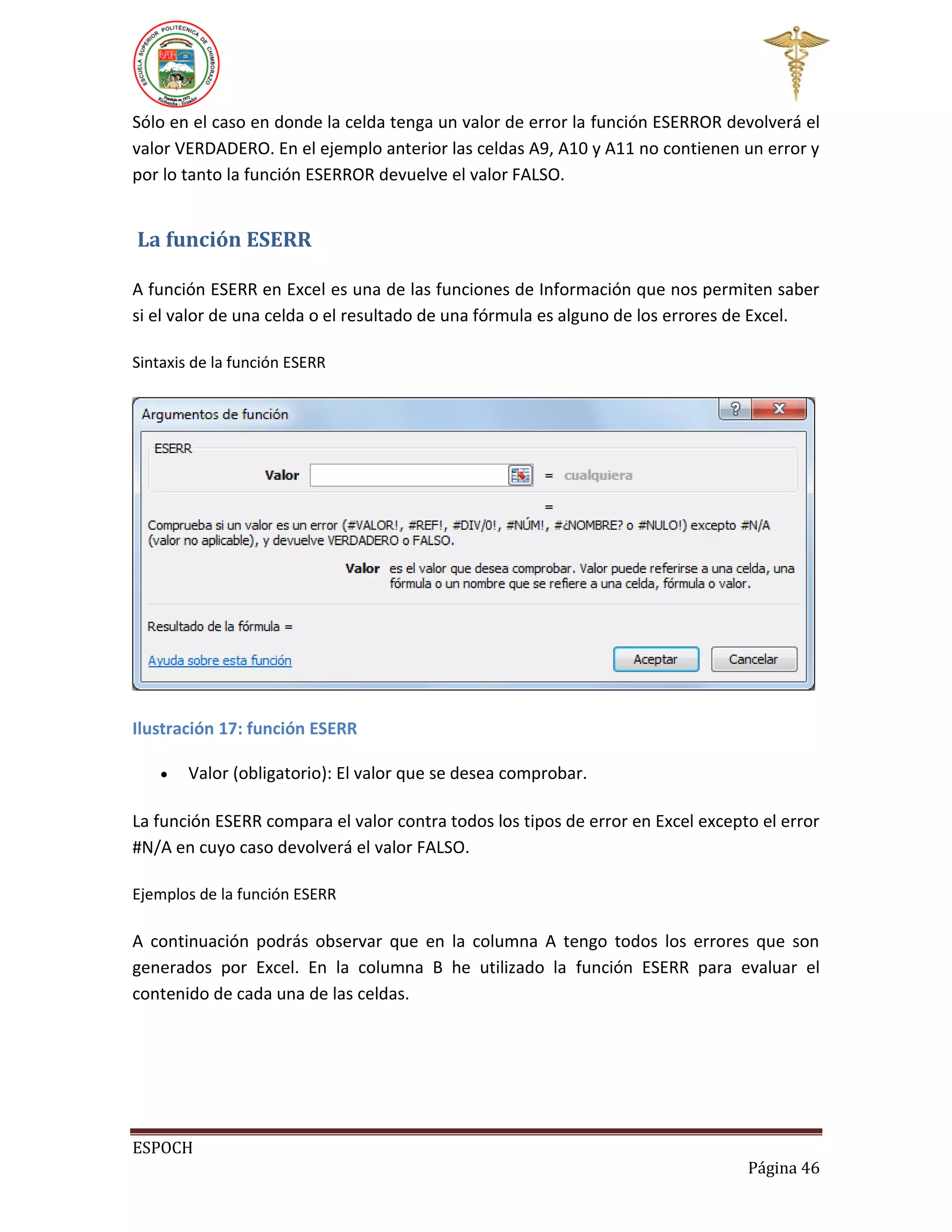 Sólo en el caso en donde la celda tenga un valor de error la función ESERROR devolverá el
valor VERDADERO. En el ejemplo anterior las celdas A9, A10 y A11 no contienen un error y
por lo tanto la función ESERROR devuelve el valor FALSO.

La función ESERR
A función ESERR en Excel es una de las funciones de Información que nos permiten saber
si el valor de una celda o el resultado de una fórmula es alguno de los errores de Excel.
Sintaxis de la función ESERR

Ilustración 17: función ESERR


Valor (obligatorio): El valor que se desea comprobar.

La función ESERR compara el valor contra todos los tipos de error en Excel excepto el error
#N/A en cuyo caso devolverá el valor FALSO.
Ejemplos de la función ESERR

A continuación podrás observar que en la columna A tengo todos los errores que son
generados por Excel. En la columna B he utilizado la función ESERR para evaluar el
contenido de cada una de las celdas.

ESPOCH
Página 46

 