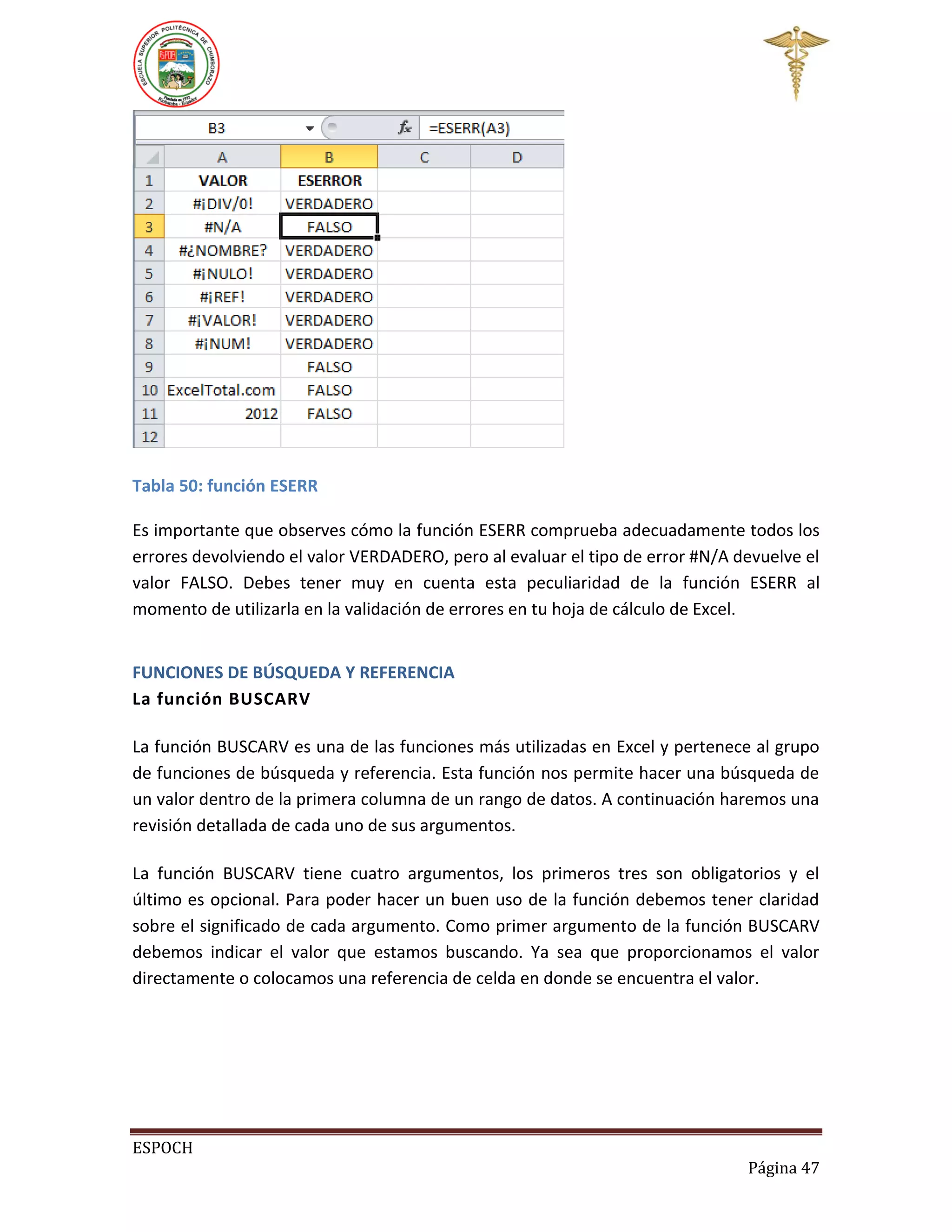 Tabla 50: función ESERR
Es importante que observes cómo la función ESERR comprueba adecuadamente todos los
errores devolviendo el valor VERDADERO, pero al evaluar el tipo de error #N/A devuelve el
valor FALSO. Debes tener muy en cuenta esta peculiaridad de la función ESERR al
momento de utilizarla en la validación de errores en tu hoja de cálculo de Excel.
FUNCIONES DE BÚSQUEDA Y REFERENCIA
La función BUSCARV
La función BUSCARV es una de las funciones más utilizadas en Excel y pertenece al grupo
de funciones de búsqueda y referencia. Esta función nos permite hacer una búsqueda de
un valor dentro de la primera columna de un rango de datos. A continuación haremos una
revisión detallada de cada uno de sus argumentos.
La función BUSCARV tiene cuatro argumentos, los primeros tres son obligatorios y el
último es opcional. Para poder hacer un buen uso de la función debemos tener claridad
sobre el significado de cada argumento. Como primer argumento de la función BUSCARV
debemos indicar el valor que estamos buscando. Ya sea que proporcionamos el valor
directamente o colocamos una referencia de celda en donde se encuentra el valor.

ESPOCH
Página 47

 