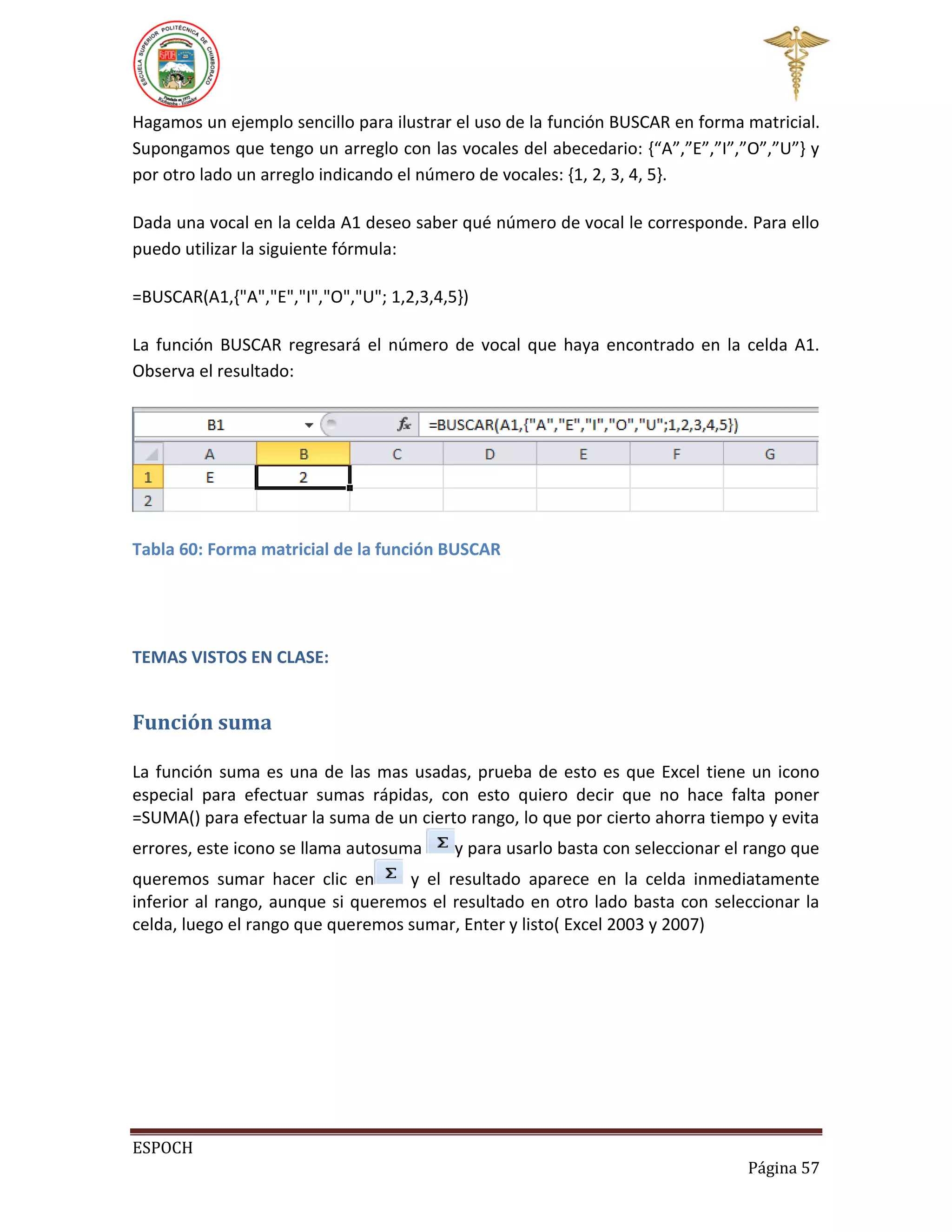 Hagamos un ejemplo sencillo para ilustrar el uso de la función BUSCAR en forma matricial.
Supongamos que tengo un arreglo con las vocales del abecedario: {“A”,”E”,”I”,”O”,”U”} y
por otro lado un arreglo indicando el número de vocales: {1, 2, 3, 4, 5}.
Dada una vocal en la celda A1 deseo saber qué número de vocal le corresponde. Para ello
puedo utilizar la siguiente fórmula:
=BUSCAR(A1,{"A","E","I","O","U"; 1,2,3,4,5})
La función BUSCAR regresará el número de vocal que haya encontrado en la celda A1.
Observa el resultado:

Tabla 60: Forma matricial de la función BUSCAR

TEMAS VISTOS EN CLASE:

Función suma
La función suma es una de las mas usadas, prueba de esto es que Excel tiene un icono
especial para efectuar sumas rápidas, con esto quiero decir que no hace falta poner
=SUMA() para efectuar la suma de un cierto rango, lo que por cierto ahorra tiempo y evita
errores, este icono se llama autosuma

y para usarlo basta con seleccionar el rango que

queremos sumar hacer clic en
y el resultado aparece en la celda inmediatamente
inferior al rango, aunque si queremos el resultado en otro lado basta con seleccionar la
celda, luego el rango que queremos sumar, Enter y listo( Excel 2003 y 2007)

ESPOCH
Página 57

 
