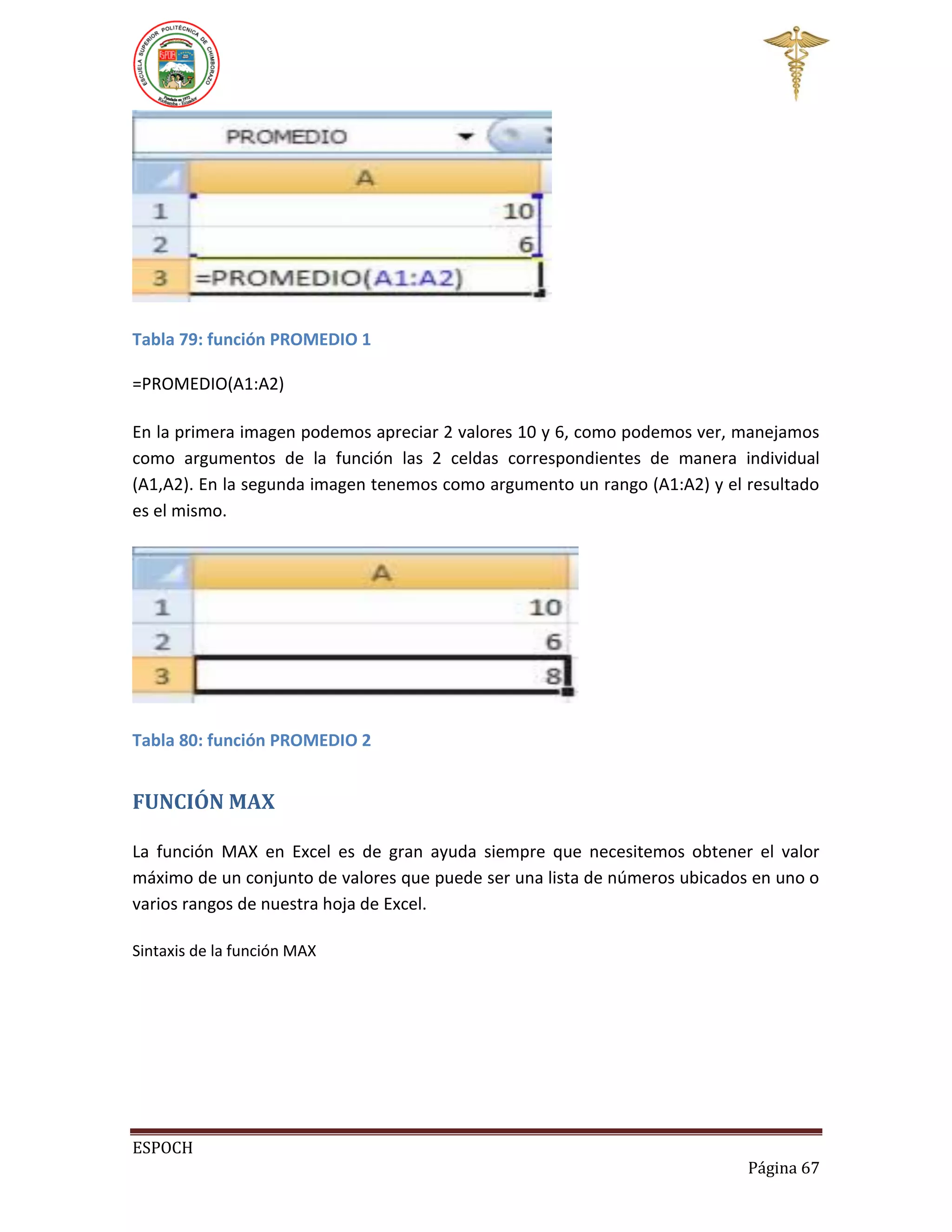 Tabla 79: función PROMEDIO 1
=PROMEDIO(A1:A2)
En la primera imagen podemos apreciar 2 valores 10 y 6, como podemos ver, manejamos
como argumentos de la función las 2 celdas correspondientes de manera individual
(A1,A2). En la segunda imagen tenemos como argumento un rango (A1:A2) y el resultado
es el mismo.

Tabla 80: función PROMEDIO 2

FUNCIÓN MAX
La función MAX en Excel es de gran ayuda siempre que necesitemos obtener el valor
máximo de un conjunto de valores que puede ser una lista de números ubicados en uno o
varios rangos de nuestra hoja de Excel.
Sintaxis de la función MAX

ESPOCH
Página 67

 