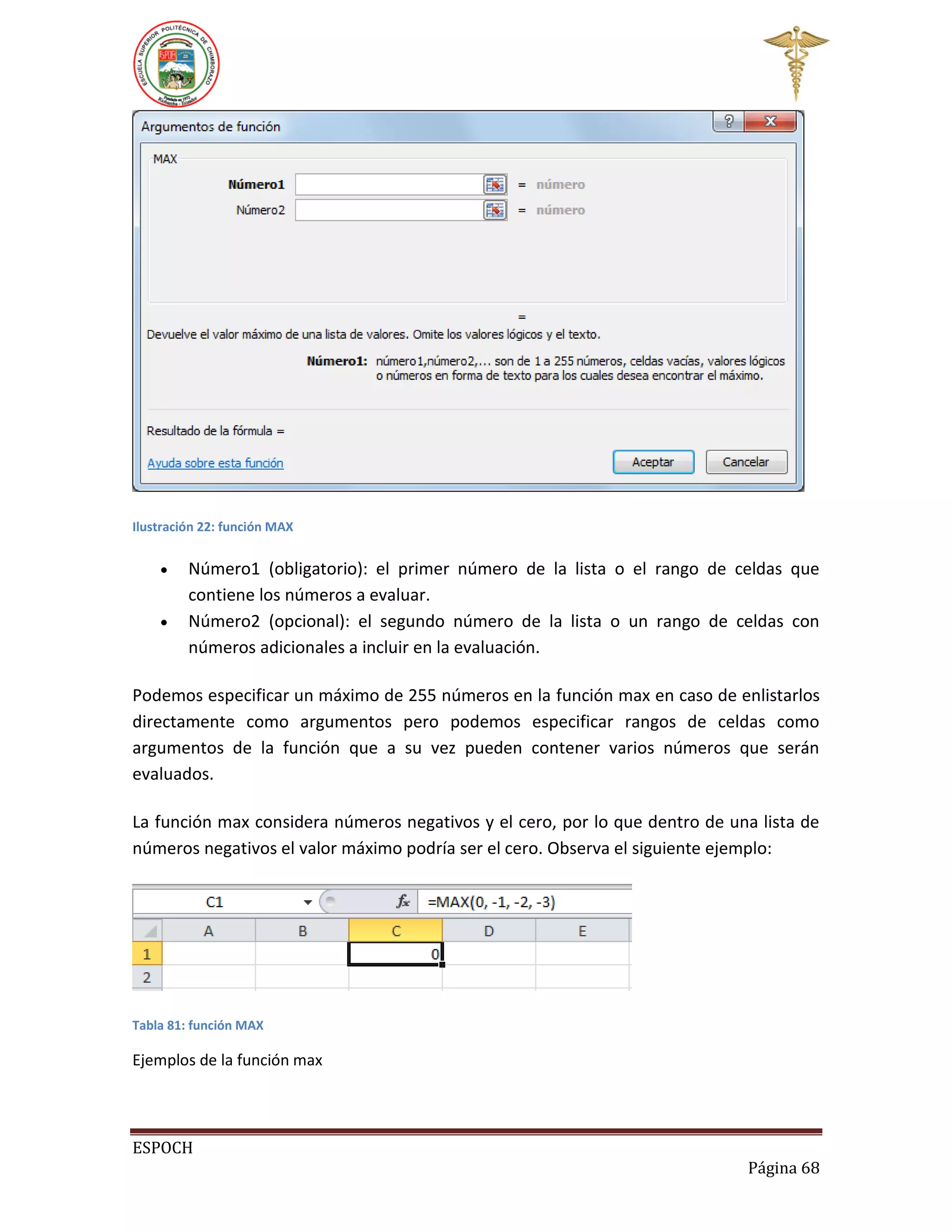 Ilustración 22: función MAX




Número1 (obligatorio): el primer número de la lista o el rango de celdas que
contiene los números a evaluar.
Número2 (opcional): el segundo número de la lista o un rango de celdas con
números adicionales a incluir en la evaluación.

Podemos especificar un máximo de 255 números en la función max en caso de enlistarlos
directamente como argumentos pero podemos especificar rangos de celdas como
argumentos de la función que a su vez pueden contener varios números que serán
evaluados.
La función max considera números negativos y el cero, por lo que dentro de una lista de
números negativos el valor máximo podría ser el cero. Observa el siguiente ejemplo:

Tabla 81: función MAX

Ejemplos de la función max

ESPOCH
Página 68

 