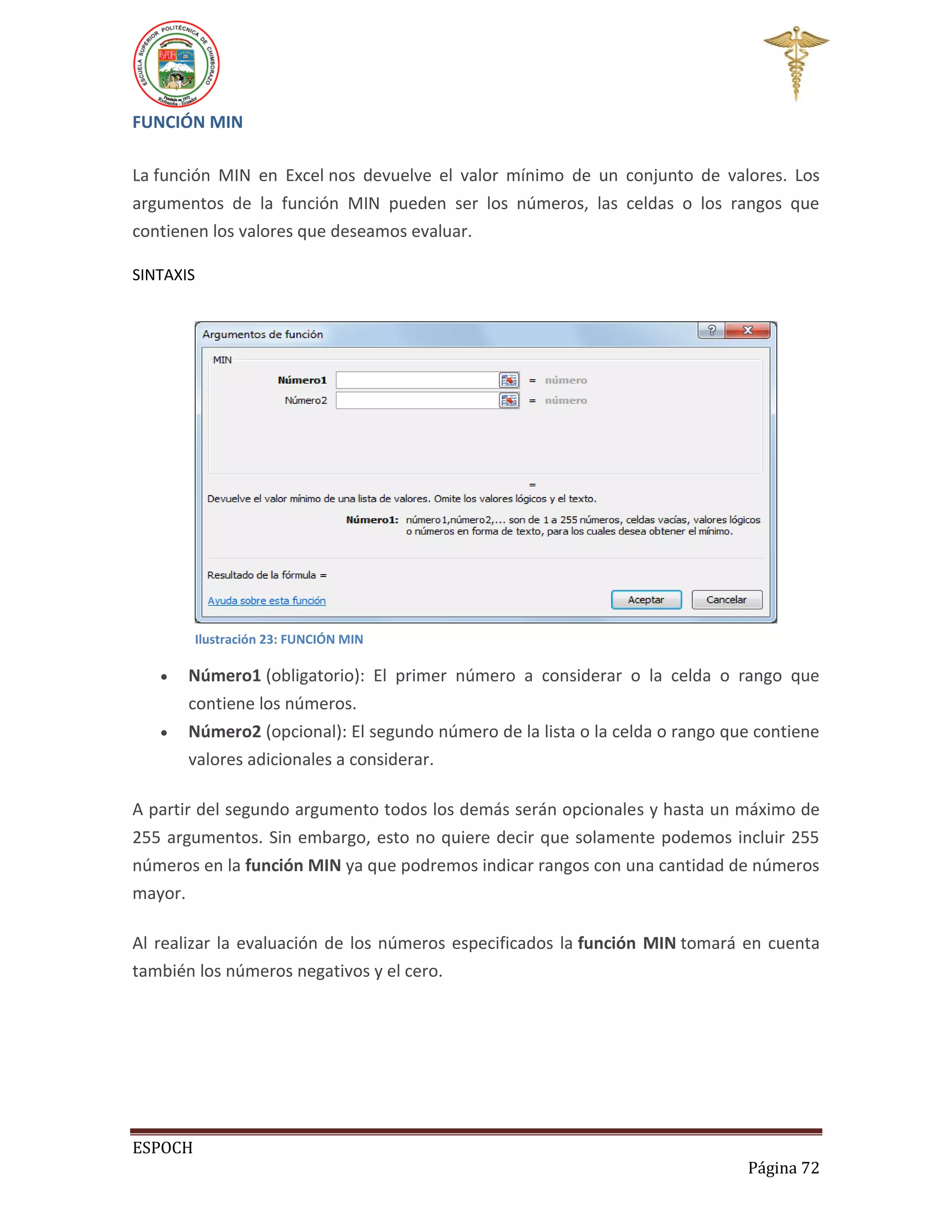 FUNCIÓN MIN
La función MIN en Excel nos devuelve el valor mínimo de un conjunto de valores. Los
argumentos de la función MIN pueden ser los números, las celdas o los rangos que
contienen los valores que deseamos evaluar.
SINTAXIS

Ilustración 23: FUNCIÓN MIN




Número1 (obligatorio): El primer número a considerar o la celda o rango que
contiene los números.
Número2 (opcional): El segundo número de la lista o la celda o rango que contiene
valores adicionales a considerar.

A partir del segundo argumento todos los demás serán opcionales y hasta un máximo de
255 argumentos. Sin embargo, esto no quiere decir que solamente podemos incluir 255
números en la función MIN ya que podremos indicar rangos con una cantidad de números
mayor.
Al realizar la evaluación de los números especificados la función MIN tomará en cuenta
también los números negativos y el cero.

ESPOCH
Página 72

 