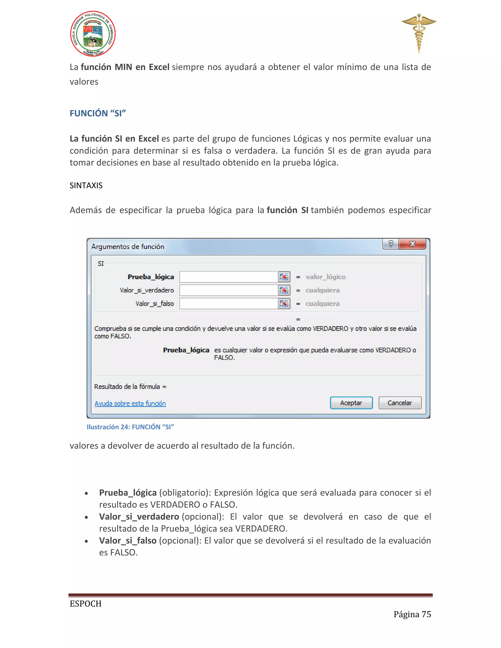 La función MIN en Excel siempre nos ayudará a obtener el valor mínimo de una lista de
valores
FUNCIÓN “SI”
La función SI en Excel es parte del grupo de funciones Lógicas y nos permite evaluar una
condición para determinar si es falsa o verdadera. La función SI es de gran ayuda para
tomar decisiones en base al resultado obtenido en la prueba lógica.
SINTAXIS

Además de especificar la prueba lógica para la función SI también podemos especificar

Ilustración 24: FUNCIÓN “SI”

valores a devolver de acuerdo al resultado de la función.





Prueba_lógica (obligatorio): Expresión lógica que será evaluada para conocer si el
resultado es VERDADERO o FALSO.
Valor_si_verdadero (opcional): El valor que se devolverá en caso de que el
resultado de la Prueba_lógica sea VERDADERO.
Valor_si_falso (opcional): El valor que se devolverá si el resultado de la evaluación
es FALSO.

ESPOCH
Página 75

 